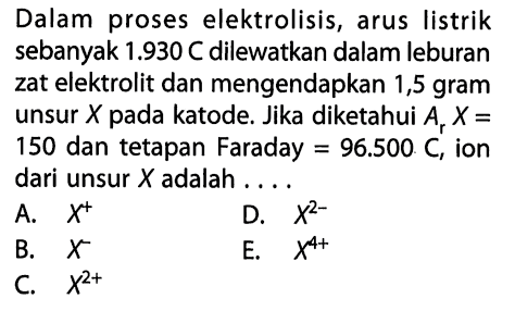 Dalam proses elektrolisis, arus listrik sebanyak 1.930 C dilewatkan dalam leburan zat elektrolit dan mengendapkan 1,5 gram unsur X pada katode. Jika diketahui Ar X= 150 dan tetapan Faraday =96.500 C, ion dari unsur X adalah....  