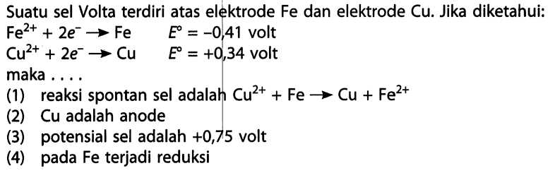 Suatu sel Volta terdiri atas elektrode Fe dan elektrode Cu. Jika diketahui: 
Fe^(2+) + 2 e^- -> Fe E = -0,41 volt 
Cu^(2+) + 2 e^- -> Cu E = +0,34 volt 
maka ... 
(1) reaksi spontan sel adalah Cu^(2+) + Fe -> Cu + Fe^(2+) 
(2) Cu adalah anode 
(3) potensial sel adalah +0,75 volt 
(4) pada Fe terjadi reduksi