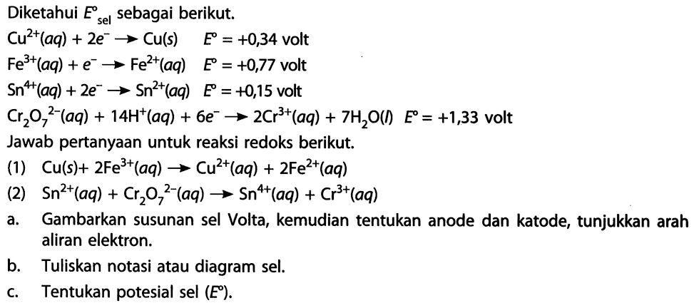 Diketahui E sel sebagai berikut. 
Cu^(2+) (aq) + 2 e^- -> Cu (s) E = +0,34 volt 
Fe^(3+) (aq) + e^- -> Fe^(2+) (aq) E = +0,77 volt 
Sn^(4+) (aq) + 2 e^- -> Sn^(2+) (aq) E = +0,15 volt 
Cr2O7^(2-) (aq) + 14 H^+ (aq) + 6 e^- -> 2 Cr^(3+) (aq) + 7 H2O (I) E = +1,33 volt 
Jawab pertanyaan untuk reaksi redoks berikut. 
(1) Cu (s) + 2 Fe^(3+) (aq) -> Cu^(2+) (aq) + 2 Fe^(2+) (aq) 
(2) Sn^(2+) (aq) + Cr2O7^(2-) (aq) -> Sn^(4+) (aq) + Cr^(3+) (aq) 
a. Gambarkan susunan sel Volta, kemudian tentukan anode dan katode, tunjukkan arah aliran elektron. 
b. Tuliskan notasi atau diagram sel. 
c. Tentukan potesial sel (E).