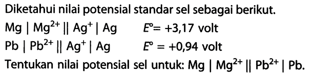 Diketahui nilai potensial standar sel sebagai berikut. Mg | Mg^(2+) || Ag^+ Ag E= +3,17 volt Pb | Pb^(2+) || Ag^+| Ag E = +0,94 volt Tentukan nilai potensial sel untuk: Mg | Mg^(2+) || Pb^(2+) | Pb.