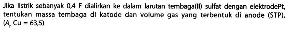 Jika listrik sebanyak 0,4 F dialirkan ke dalam larutan tembaga(ll) sulfat dengan elektrode Pt, tentukan massa tembaga di katode dan volume gas yang terbentuk di anode (STP) (Ar Cu = 63,5)