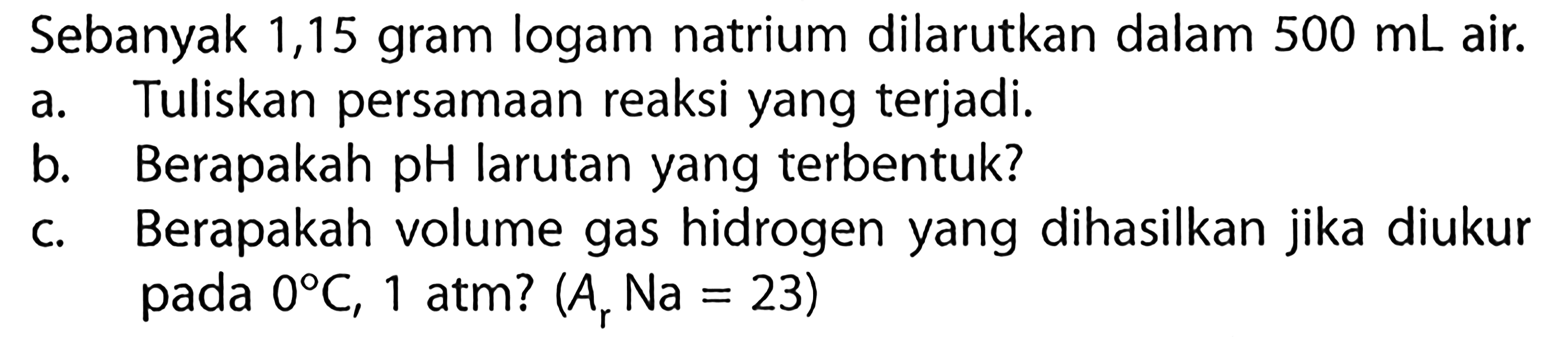 Sebanyak 1,15 gram logam natrium dilarutkan dalam 500 mL air. a. Tuliskan persamaan reaksi yang terjadi. b. Berapakah pH larutan yang terbentuk? c. Berapakah volume gas hidrogen yang dihasilkan jika diukur pada 0 C, 1 atm? (Ar Na = 23)