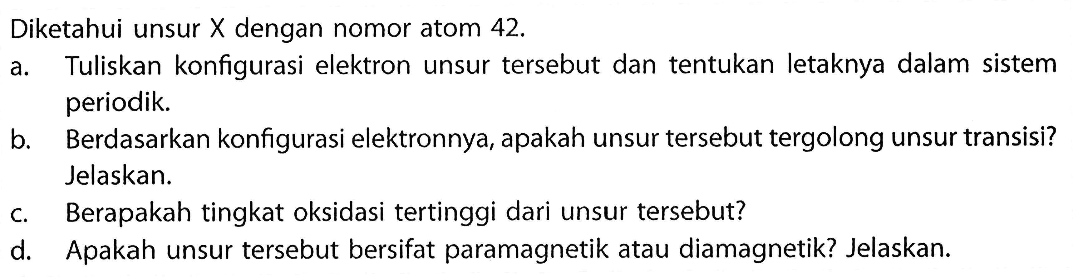 Diketahui unsur X dengan nomor atom 42. a. Tuliskan konfigurasi elektron unsur tersebut dan tentukan letaknya dalam sistem periodik. b. Berdasarkan konfigurasi elektronnya, apakah unsur tersebut tergolong unsur transisi? Jelaskan. c. Berapakah tingkat oksidasi tertinggi dari unsur tersebut? d. Apakah unsur tersebut bersifat paramagnetik atau diamagnetik? Jelaskan.