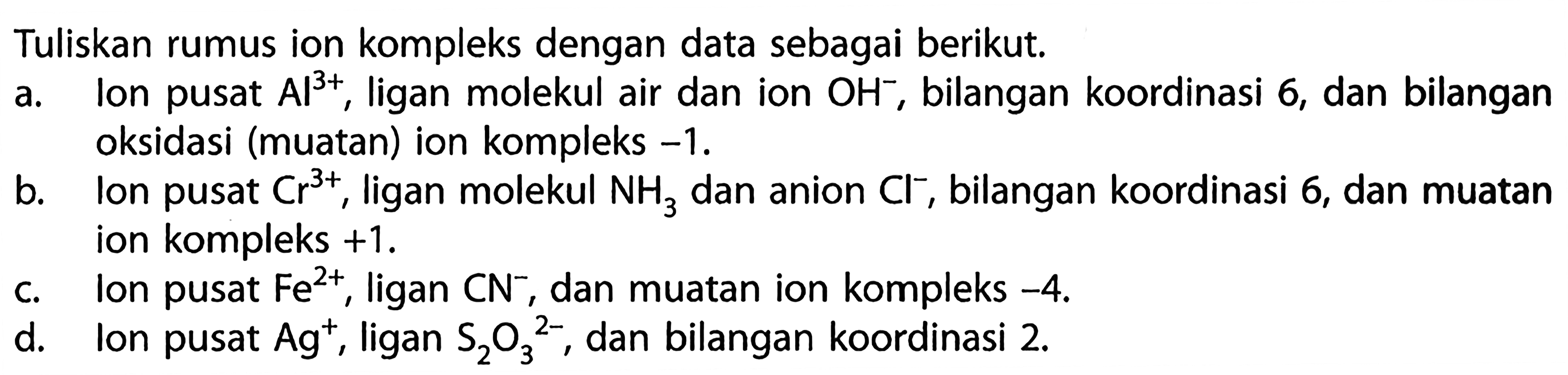 Tuliskan rumus ion kompleks dengan data sebagai berikut. a. Ion pusat Al^(3+), ligan molekul air dan ion OH^-, bilangan koordinasi 6, dan bilangan oksidasi (muatan) ion kompleks -1. 
b. lon pusat Cr^(3+),  ligan molekul NH3 dan anion Cl^-, bilangan koordinasi 6, dan muatan ion kompleks +1. 
c. lon pusat Fe^(2+), ligan CN^-, dan muatan ion kompleks -4. 
d. Ion pusat Ag^+, ligan S2O3^(2-), dan bilangan koordinasi 2. 