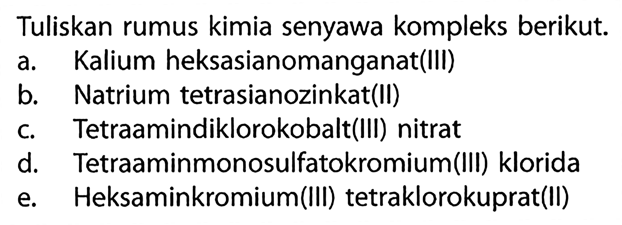 Tuliskan rumus kimia senyawa kompleks berikut. a. Kalium heksasianomanganat(lll) b. Natrium tetrasianozinkat(ll) c. Tetraamindiklorokobalt(Ill) nitrat d. Tetraaminmonosulfatokromium(lll) klorida e. Heksaminkromium(Ill) tetraklorokuprat(ll)