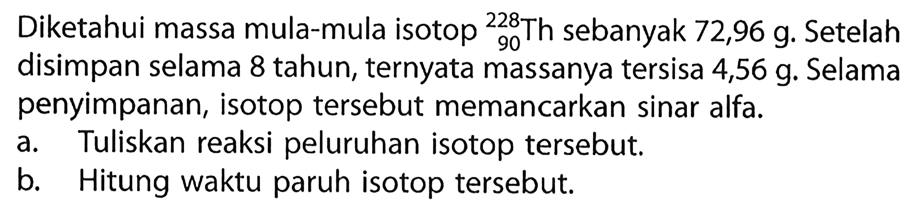 Diketahui massa mula-mula isotop 90 228 Th sebanyak  72,96 g . Setelah disimpan selama 8 tahun, ternyata massanya tersisa 4,56 g. Selama penyimpanan, isotop tersebut memancarkan sinar alfa.
a. Tuliskan reaksi peluruhan isotop tersebut.
b. Hitung waktu paruh isotop tersebut.