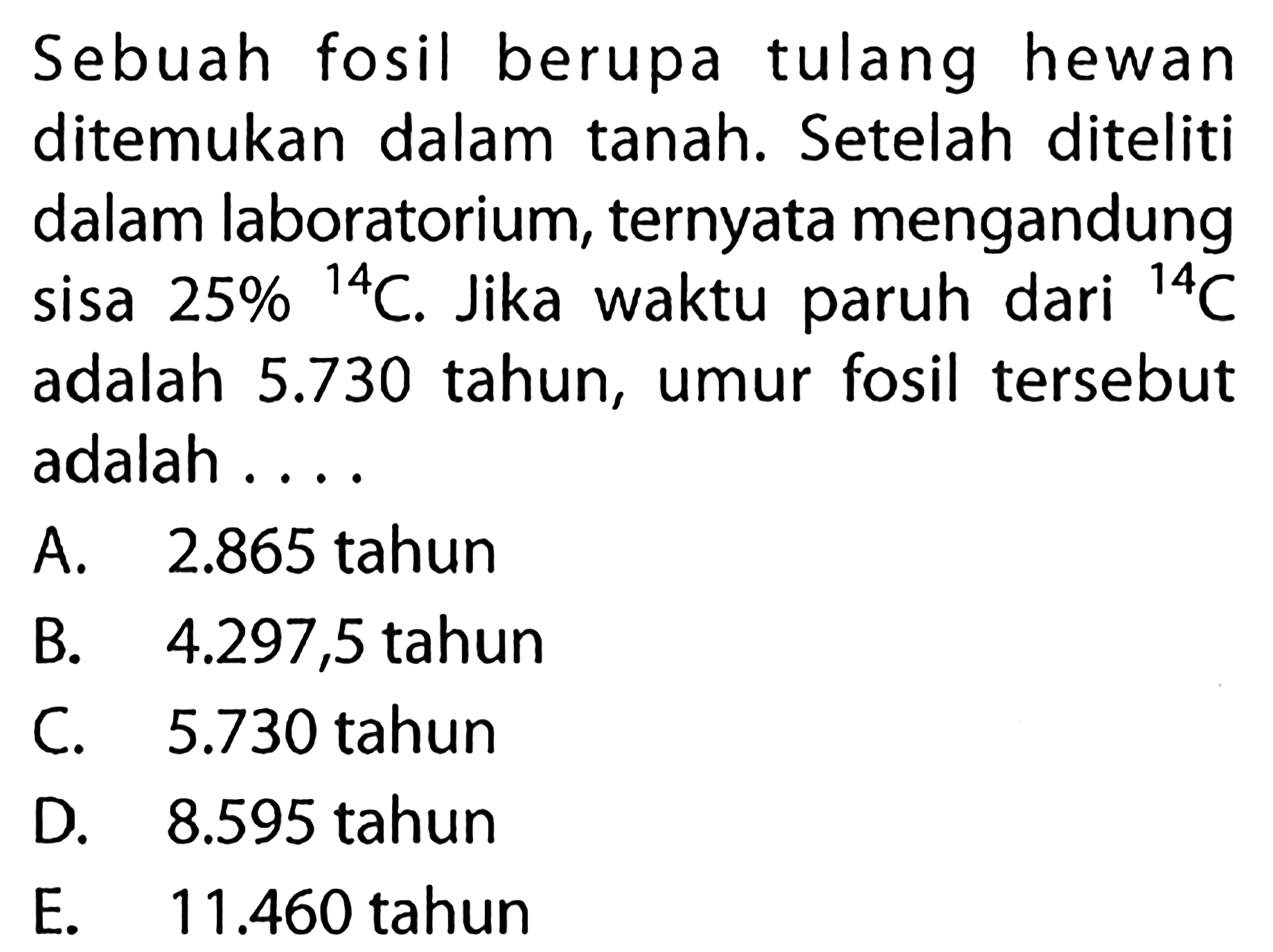 Sebuah fosil berupa tulang hewan ditemukan dalam tanah. Setelah diteliti dalam laboratorium, ternyata mengandung sisa 25% 14C. Jika waktu paruh dari 14C adalah 5.730 tahun, umur fosil tersebut adalah ....