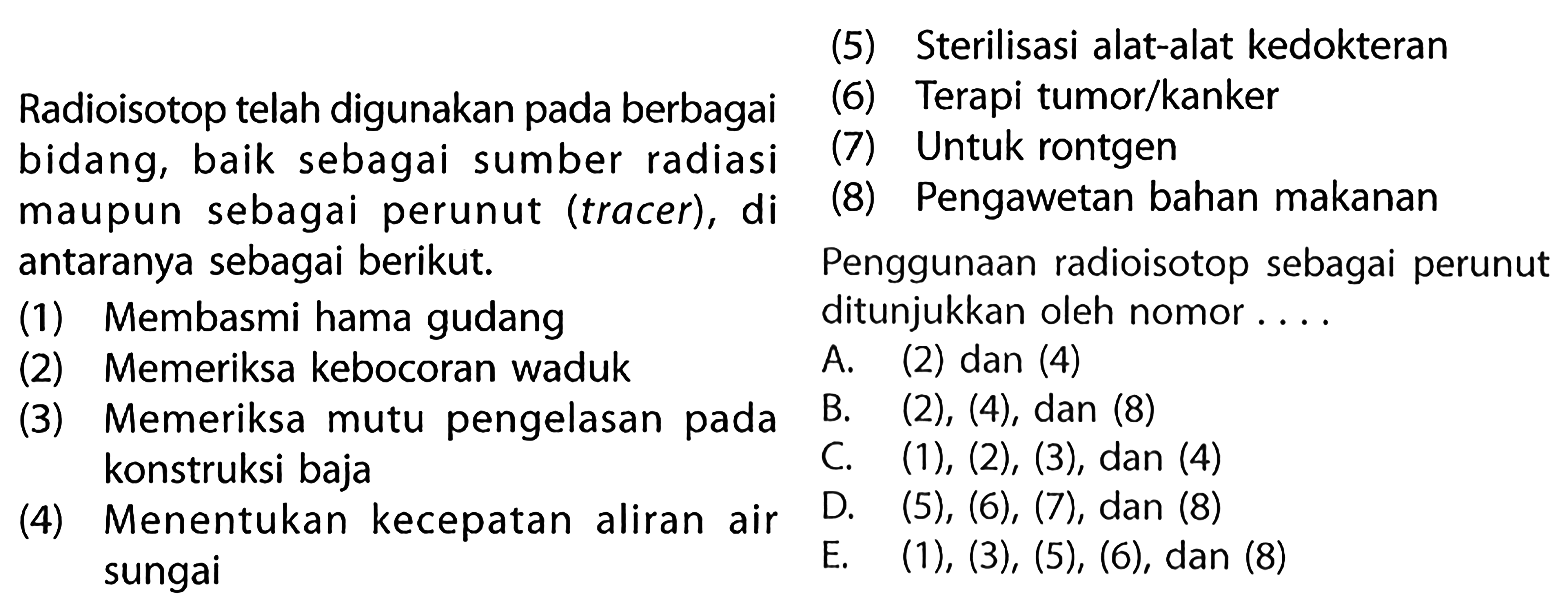 Radioisotop telah digunakan pada berbagai bidang, baik sebagai sumber radiasi maupun sebagai perunut (tracer), di antaranya sebagai berikut. 
(1) Membasmi hama gudang
(2) Memeriksa kebocoran waduk 
(3) Memeriksa mutu pengelasan pada konstruksi baja
(4) Menentukan kecepatan aliran air sungai
(5) Sterilisasi alat-alat kedokteran 
(6) Terapi tumor/kanker 
(7) Untuk rontgen
(8) Pengawetan bahan makanan 
Penggunaan radioisotop sebagai perunut ditunjukkan oleh nomor ... 
