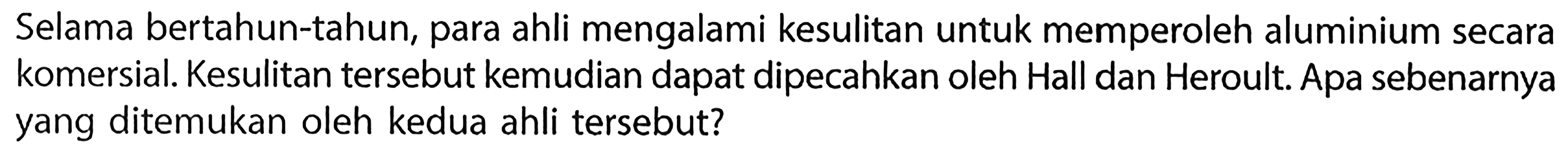 Selama bertahun-tahun, para ahli mengalami kesulitan untuk memperoleh aluminium secara komersial. Kesulitan tersebut kemudian dapat dipecahkan oleh Hall dan Heroult. Apa sebenarnya yang ditemukan oleh kedua ahli tersebut? 