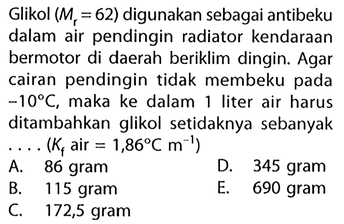 Glikol (Mr = 62) digunakan sebagai antibeku dalam air pendingin radiator kendaraan bermotor di daerah beriklim dingin. Agar cairan pendingin tidak membeku pada -10 C, maka ke dalam 1 liter air harus ditambahkan glikol setidaknya sebanyak . . . . (Kf air = 1,86 C m^-1) 