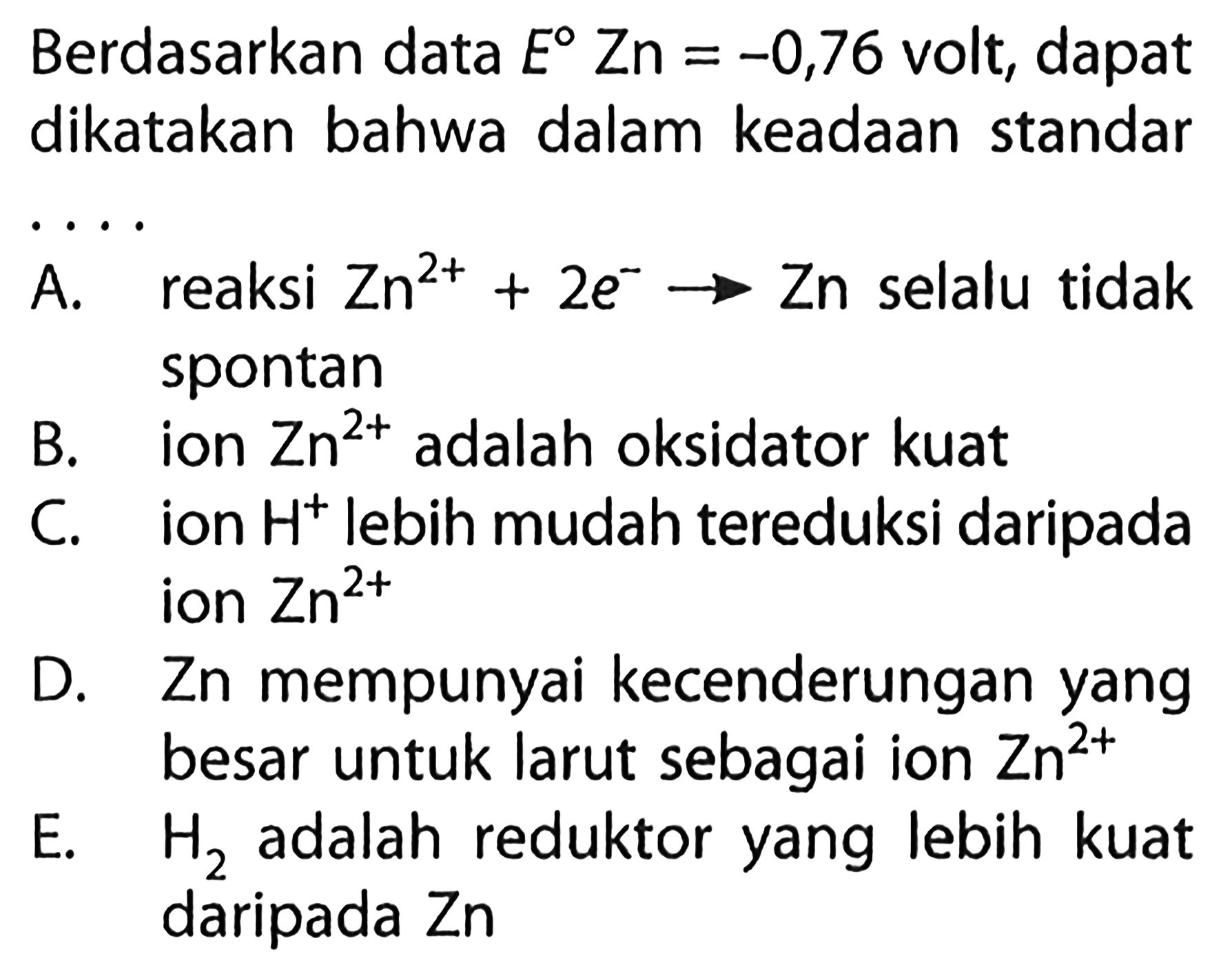 Berdasarkan data E Zn=-0,76 volt, dapat dikatakan bahwa dalam keadaan standar ....A. reaksi Zn^(2+)+2e^- -> Zn selalu tidak spontan B. ion Zn^(2+) adalah oksidator kuat C. ion H^+ lebih mudah tereduksi daripada ion Zn^(2+) D. Zn mempunyai kecenderungan yang besar untuk larut sebagai ion Zn^(2+) E. H2 adalah reduktor yang lebih kuat daripada Zn 