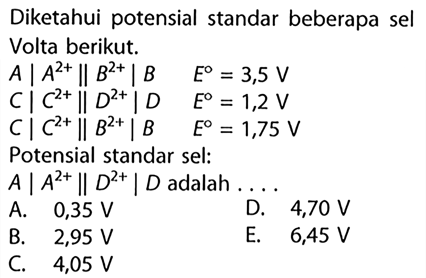 Diketahui potensial standar beberapa sel Volta berikut. A|A^2+ || B^2+| B E=3,5 v  C|C^2+ || D^2+| D E=1,2 V  C|C^2+ || B^2+| B E=1,75 V Potensial standar sel: A|A^2+ || D^2+| D adalah....  