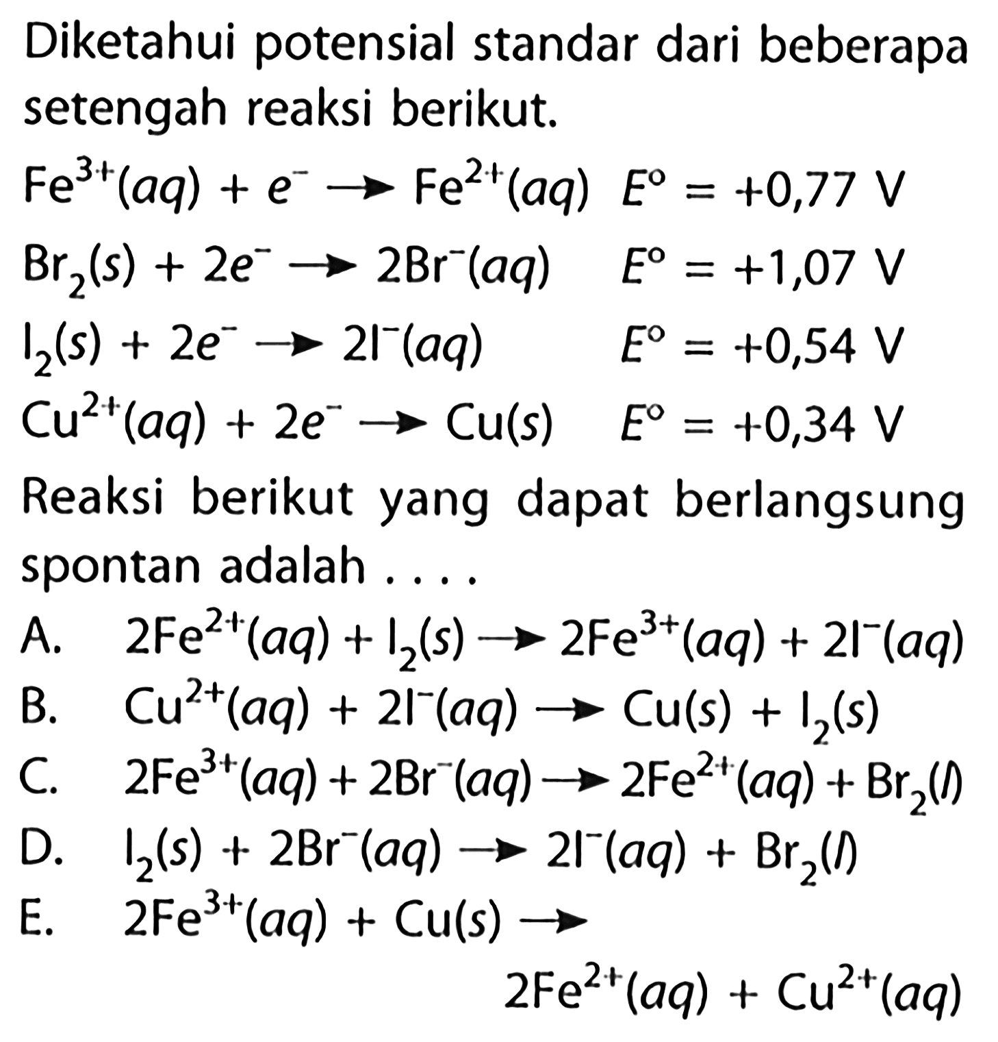 Diketahui potensial standar dari beberapa setengah reaksi berikut.Fe^(3+)(aq)+e^- -> Fe^(2+)(aq) E=+0,77 V Br2(s)+2e^- -> 2Br^-(aq) E=+1,07 V I2(s)+2e^- -> 21^-(aq) E=+0,54 V Cu^(2+)(aq)+2e -> Cu(s) E=+0,34 VReaksi berikut yang dapat berlangsung spontan adalah ....