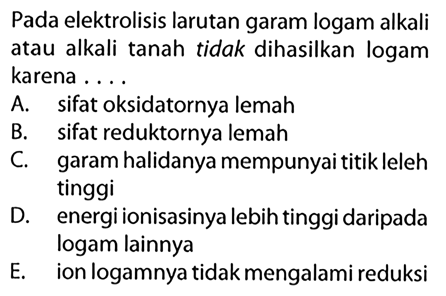 Pada elektrolisis larutan garam logam alkali atau alkali tanah tidak dihasilkan logam karena ....A. sifat oksidatornya lemahB. sifat reduktornya lemahC. garam halidanya mempunyai titik leleh tinggiD. energi ionisasinya lebih tinggi daripada logam lainnyaE. ion logamnya tidak mengalami reduksi