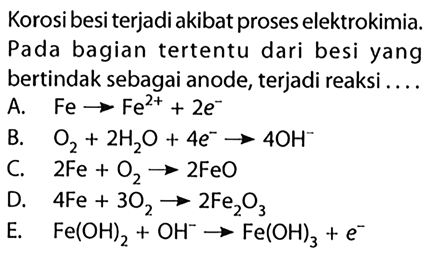 Korosi besi terjadi akibat proses elektrokimia. Pada bagian tertentu dari besi yang bertindak sebagai anode, terjadi reaksi ....A.   Fe -> Fe^(2+)+2e^- B.  O2+2 H2O+4e^- -> 4OH^- C.  2 Fe+O2 -> 2 FeO D.  4 Fe+3 O2 -> 2 Fe2O3 E.   Fe(OH)2+OH^- -> Fe(OH)3+e^- 