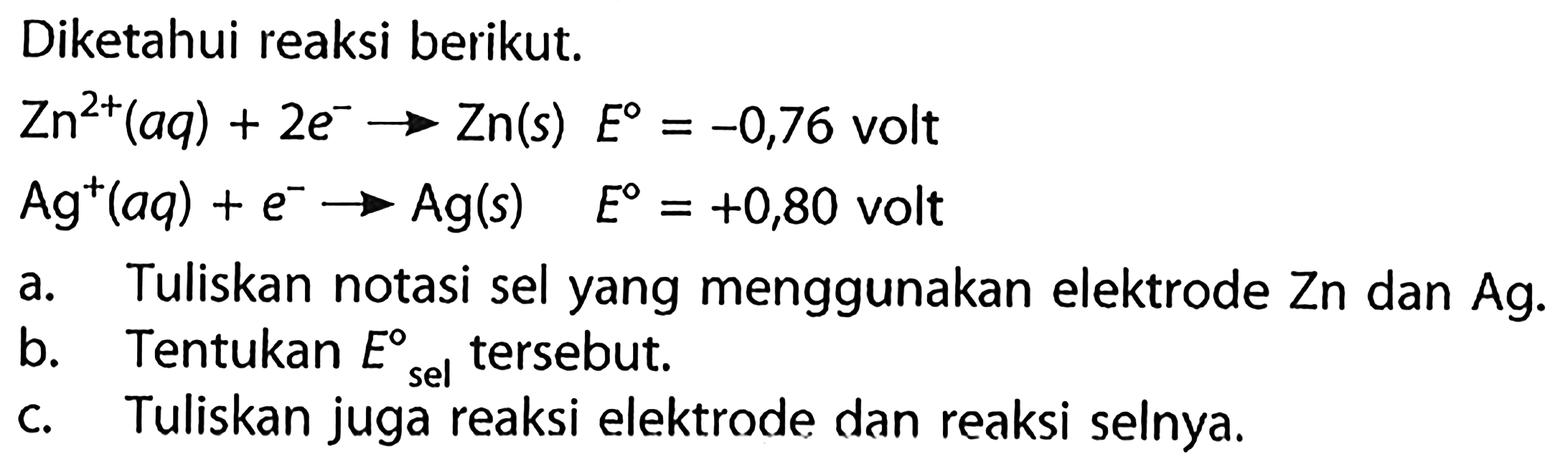 Diketahui reaksi berikut.Zn^(2+)(aq) + 2 e^-  -> Zn(s)  E = -0,76 volt  Ag^+(aq) + e^-  -> Ag(s)  E = +0,80 volt a. Tuliskan notasi sel yang menggunakan elektrode Zn dan Ag.b. Tentukan  E sel tersebut.c. Tuliskan juga reaksi elektrode dan reaksi selnya.