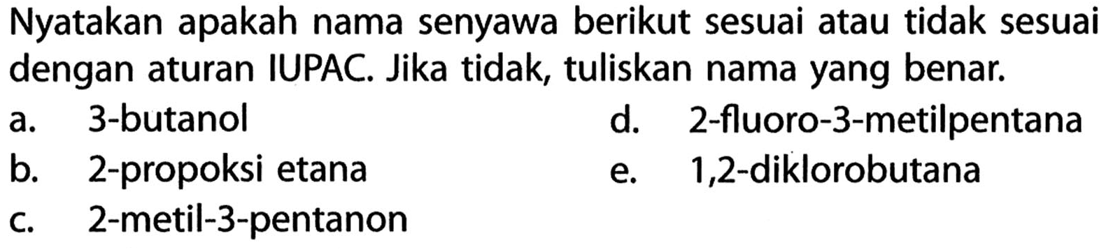 Nyatakan apakah nama senyawa berikut sesuai atau tidak sesuai dengan aturan IUPAC. Jika tidak, tuliskan nama yang benar a. 3-butanol d. 2-fluoro-3-metilpentana b. 2-propoksi etana e. 1,2-diklorobutana c. 2-metil-3-pentanon