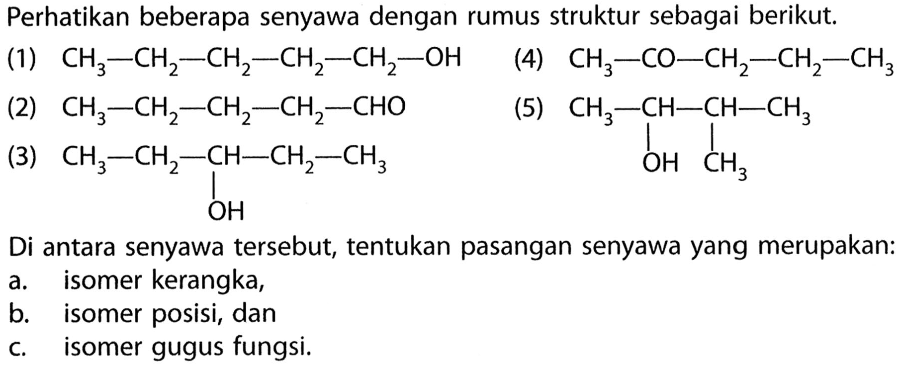 Perhatikan beberapa senyawa dengan rumus struktur sebagai berikut. 
(1) CH3-CH2-CH2-CH2-CH2-OH 
(4) CH3-CO-CH2-CH2-CH3 
(2) CH3-CH2-CH2-CH2-CHO 
(5) CH3-CH-CH-CH3 OH CH3 
(3) CH3-CH2-CH-CH2-CH3 OH 
Di antara senyawa tersebut, tentukan pasangan senyawa yang merupakan: 
a. isomer kerangka, 
b. isomer posisi, dan 
c. isomer gugus fungsi.