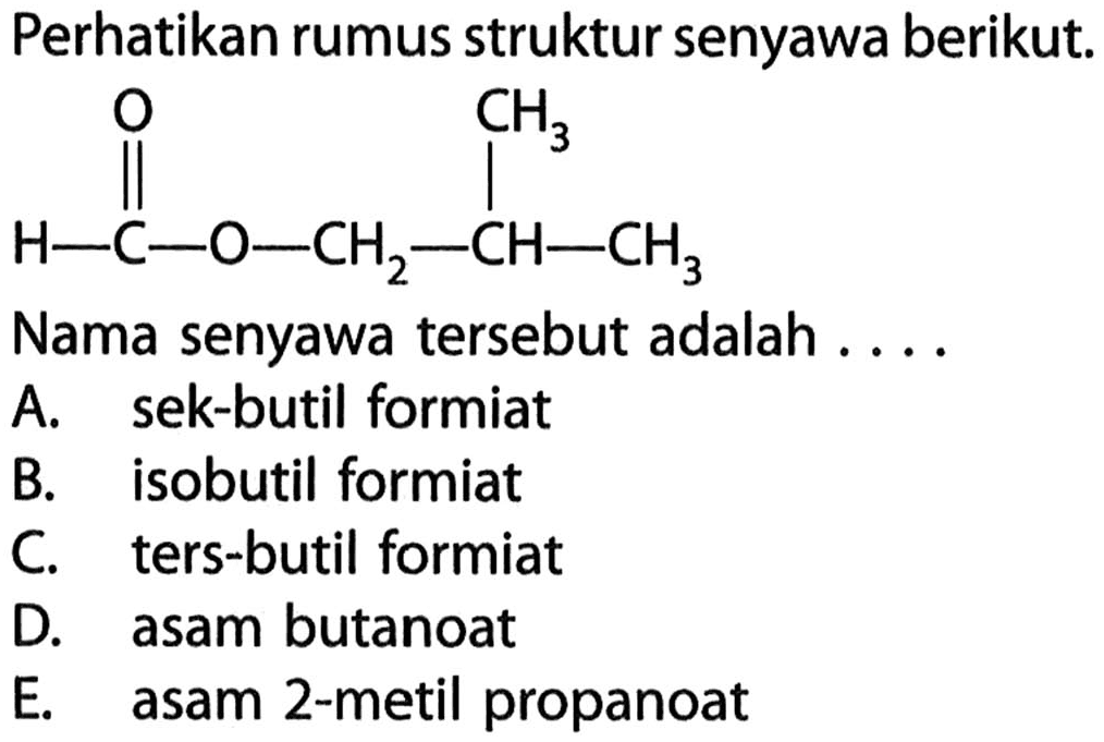 Perhatikan rumus struktur senyawa berikut. 
H-C-O-CH2-CH-CH3 O CH3 
Nama senyawa tersebut adalah 
A. sek-butil formiat 
B. isobutil formiat 
C. ters-butil formiat 
D. asam butanoat 
E. asam 2-metil propanoat