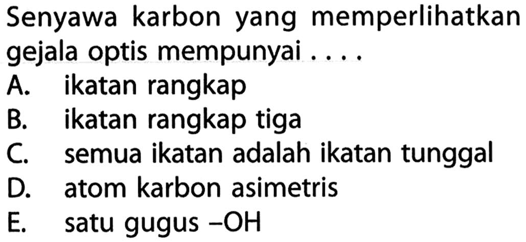 Senyawa karbon yang memperlikan gejala optis mempunyai ....A. ikatan rangkap B. ikatan rangkap tiga C. semua ikatan adalah ikatan tunggal D. atom karbon asimetris E. satu gugus -OH 