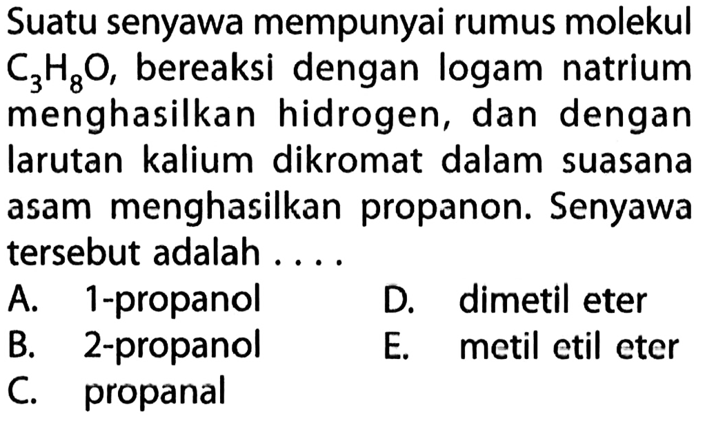 Suatu senyawa mempunyai rumus molekul C3H8O, bereaksi dengan logam natrium menghasilkan hidrogen, dan dengan larutan kalium dikromat dalam suasana asam menghasilkan propanon. Senyawa tersebut adalah ....