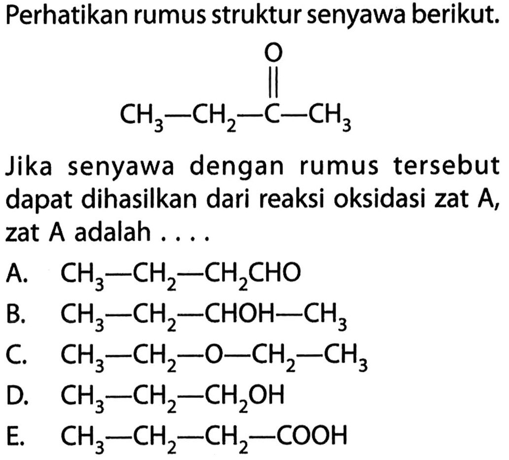 Perhatikan rumus struktur senyawa berikut. CH3 - CH2 - C - CH3 O Jika senyawa dengan rumus tersebut dapat dihasilkan dari reaksi oksidasi zat A, zat A adalah.... 
A. CH3 - CH2 - CH2CHO 
B. CH3 - CH2 - CHOH - CH3 
C. CH3 - CH2 - O - CH2 - CH3 
D. CH3 - CH2 - CH2OH 
E. CH3 - CH2 - CH2 - COOH