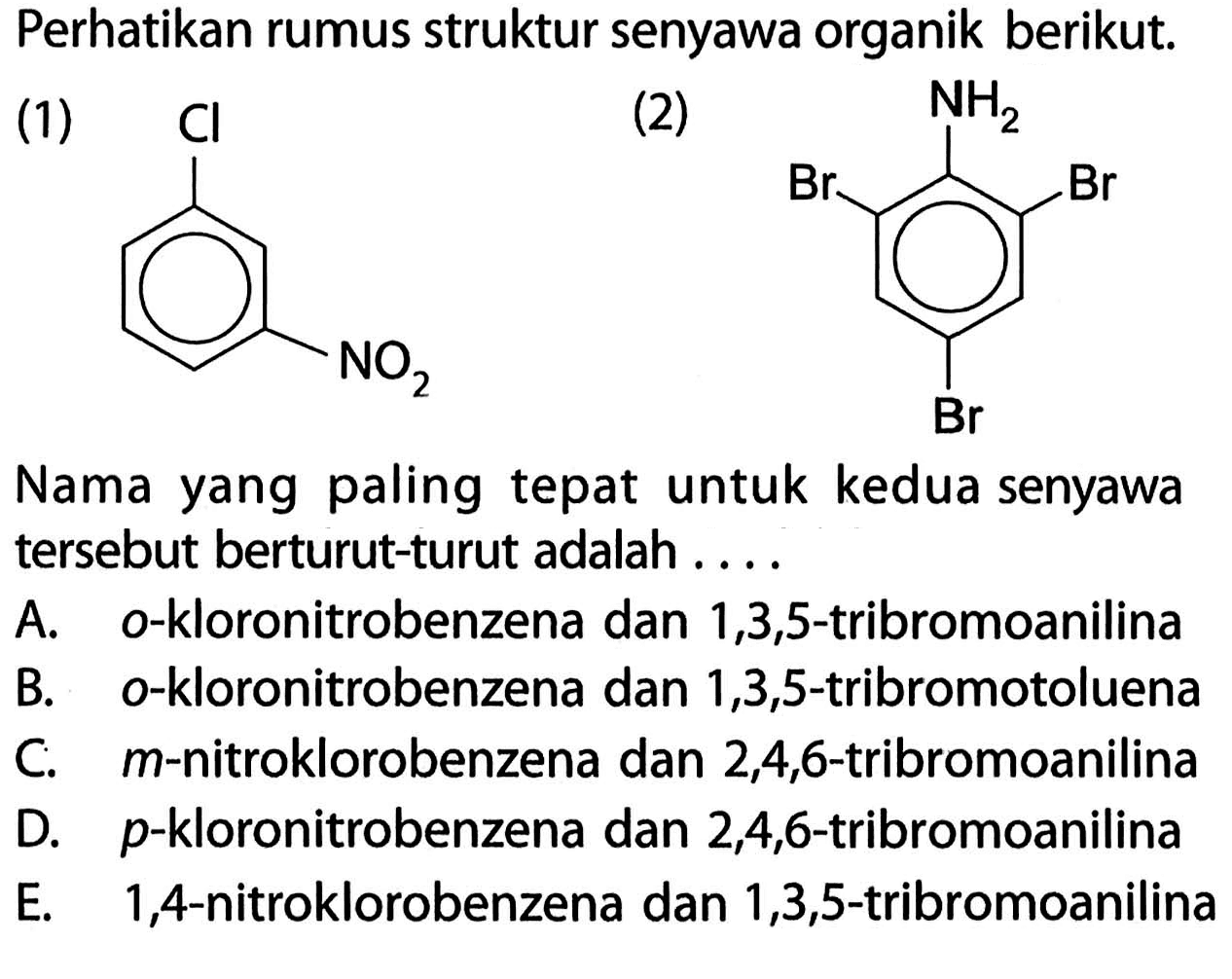 Perhatikan rumus struktur senyawa organik berikut. 
(1) CI NO2 (2) NH2 Br Br Br 
Nama yang paling tepat untuk kedua senyawa tersebut berturut-turut adalah 
A. o-kloronitrobenzena dan 1,3,5-tribromoanilina 
B. o-kloronitrobenzena dan 1,3,5-tribromotoluena 
c. m-nitroklorobenzena dan 2,4,6-tribromoanilina 
d. p-kloronitrobenzena dan 2,4,6-tribromoanilina 
e. 1,4-nitroklorobenzena dan 1,3,5-tribromoanilina