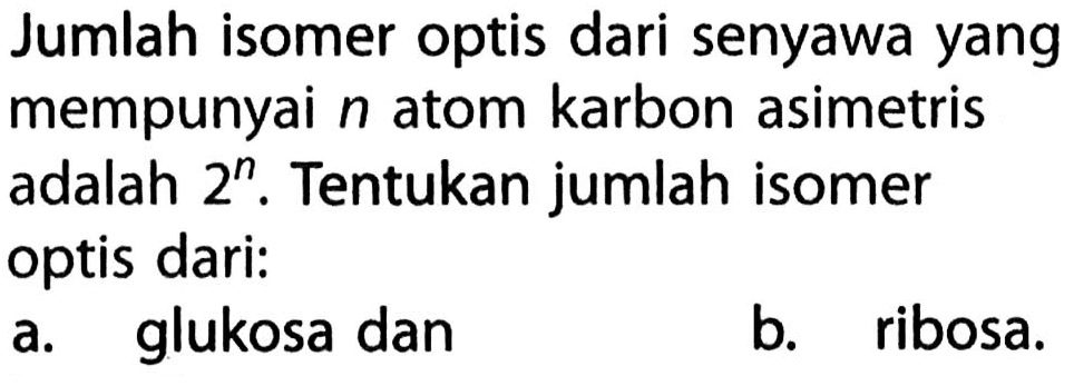 Jumlah isomer optis dari senyawa yang mempunyai n atom karbon asimetris adalah 2^n. Tentukan jumlah isomer optis dari: 
a. glukosa dan 
b. ribosa.