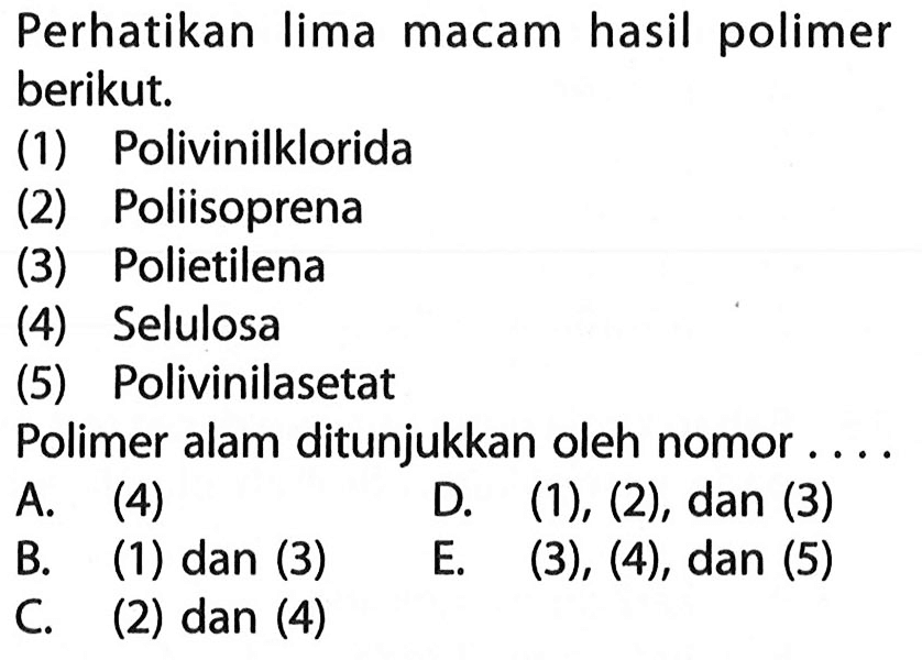 Perhatikan Iima hasil polimer macam berikut.
(1) Polivinilklorida 
(2) Poliisoprena 
(3) Polietilena 
(4) Selulosa 
(5) Polivinilasetat 
Polimer alam ditunjukkan oleh nomor 
A. (4) D. (1), (2), dan (3) B. (1) dan (3) E. (3), (4), dan (5) C. (2) dan (4)