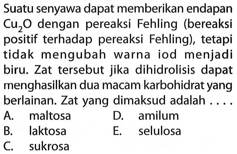 Suatu senyawa dapat memberikan endapan Cu2O  dengan pereaksi Fehling (bereaksi positif terhadap pereaksi Fehling), tetapi tidak mengubah warna iod menjadi biru. Zat tersebut jika dihidrolisis dapat menghasilkan dua macam karbohidrat yang berlainan. Zat yang dimaksud adalah ....
A. maltosa
D. amilum
B. laktosa
E. selulosa
C. sukrosa