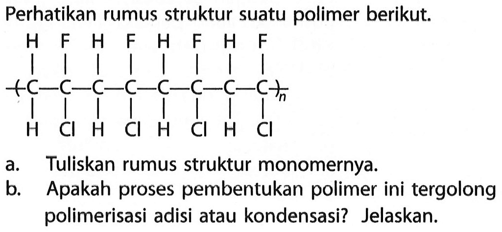 Perhatikan rumus struktur suatu polimer berikut.
 C-C-C-C-C-C-C-C n  H Cl H Cl H Cl H Cl H F H F H F H F
a. Tuliskan rumus struktur monomernya.
b. Apakah proses pembentukan polimer ini tergolong polimerisasi adisi atau kondensasi? Jelaskan.