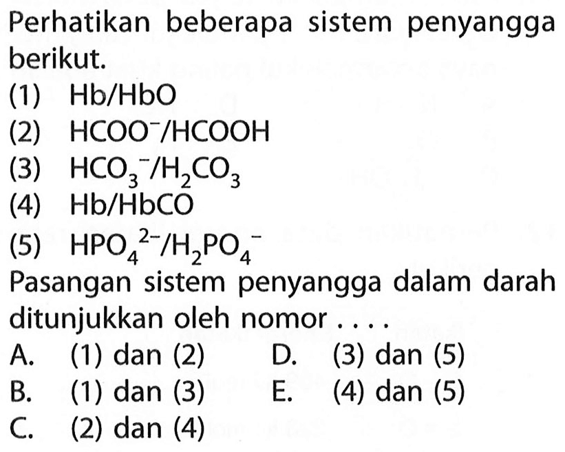 Perhatikan beberapa sistem penyangga berikut.
(1)  Hb / HbO 
(2)  HCOO^- / HCOOH 
(3)  HCO3^- / H2 CO3 
(4)  Hb / HbCO 
(5)  HPO4^(2-) / H2 PO4^- 
Pasangan sistem penyangga dalam darah ditunjukkan oleh nomor....
A. (1) dan (2) D. (3) dan (5)
B. (1) dan (3)
E. (4) dan (5)
C. (2) dan (4)