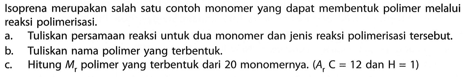 Isoprena merupakan salah satu contoh monomer yang dapat membentuk polimer melalui reaksi polimerisasi. 
a. Tuliskan persamaan reaksi untuk dua monomer dan jenis reaksi polimerisasi tersebut. 
b. Tuliskan nama polimer yang terbentuk. 
c. Hitung Mr polimer yang terbentuk dari 20 monomernya. (Ar C = 12 dan H = 1)