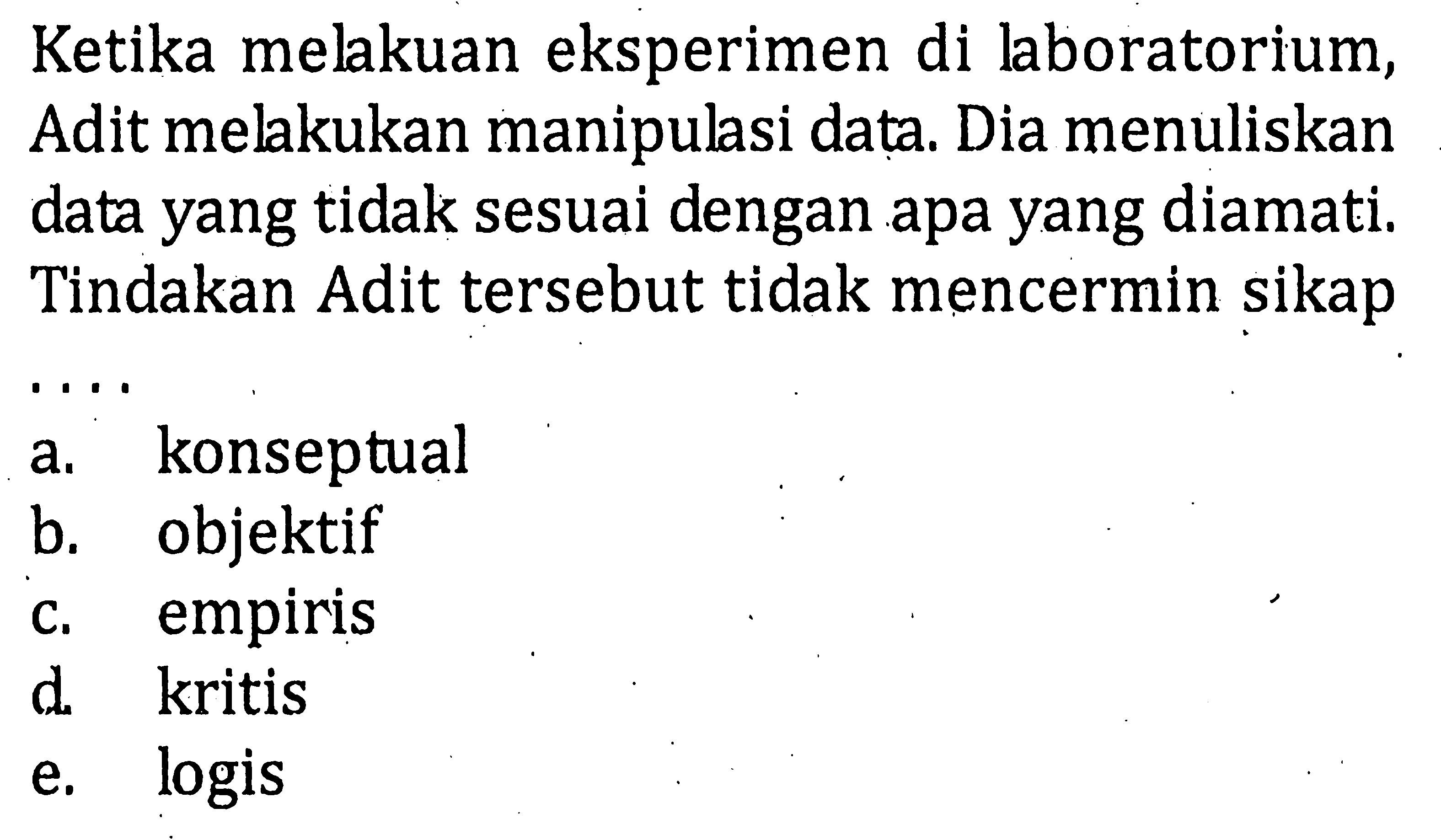 Ketika melkuan eksperimen di laboratorium, Adit melakukan manipulasi data. Dia menuliskan data yang tidak sesuai dengan apa yang diamati. Tindakan Adit tersebut tidak mencermin sikap . . . .