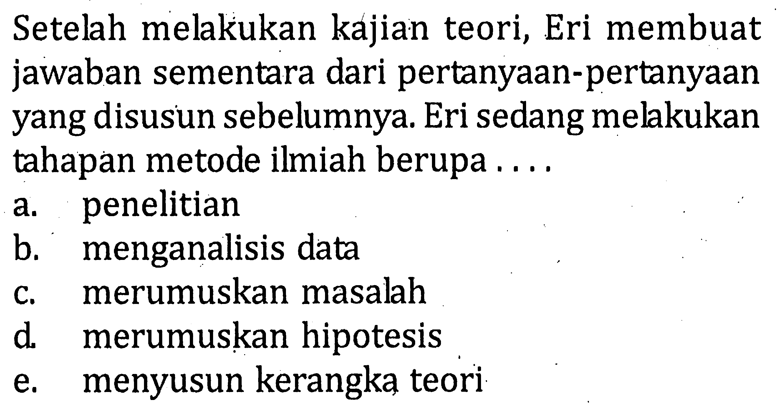 Setelah melakukan kajian teori, Eri membuatjawaban sementara dari pertanyaan-pertanyaanyang disusun sebelumnya. Eri sedang melakukantahapan metode ilmiah berupa ....a. penelitian b. menganalisis data c. merumuskan masalah d. merumuskan hipotesis e. menyusun kerangka teori