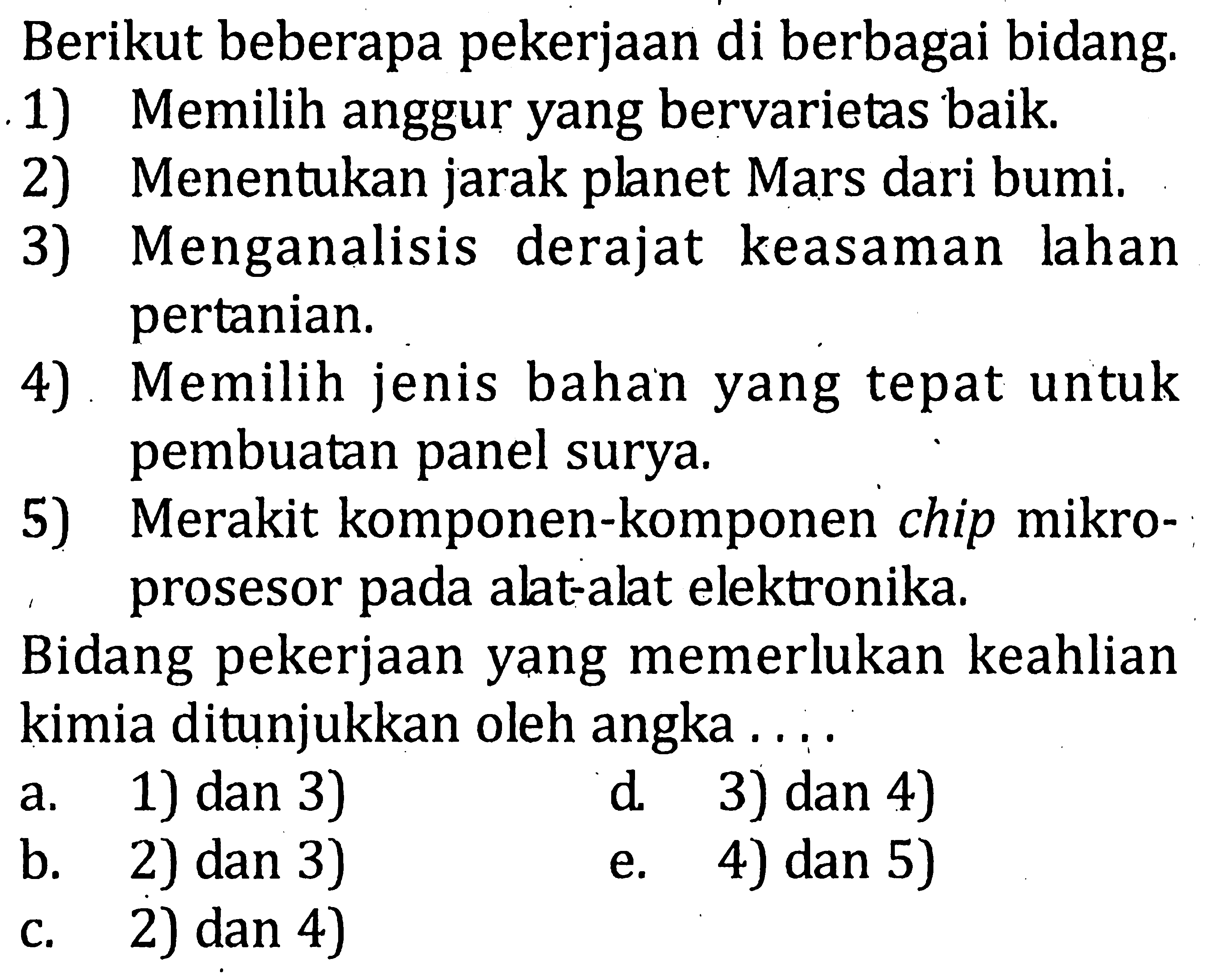 Berikut beberapa pekerjaan di berbagai bidang. 1) Memilih anggur yang bervarietas baik 2) Menentukan jarak planet Mars dari bumi. 3) Menganalisis derajat keasaman lahan pertanian. 4) Memilih jenis bahan yang tepat untuk pembuatan panel surya. 5) Merakit komponen-komponen chip mikro- prosesor pada alat-alat elektronika. Bidang pekerjaan yang memerlukan keahlian kimia ditunjukkan oleh angka . . . .