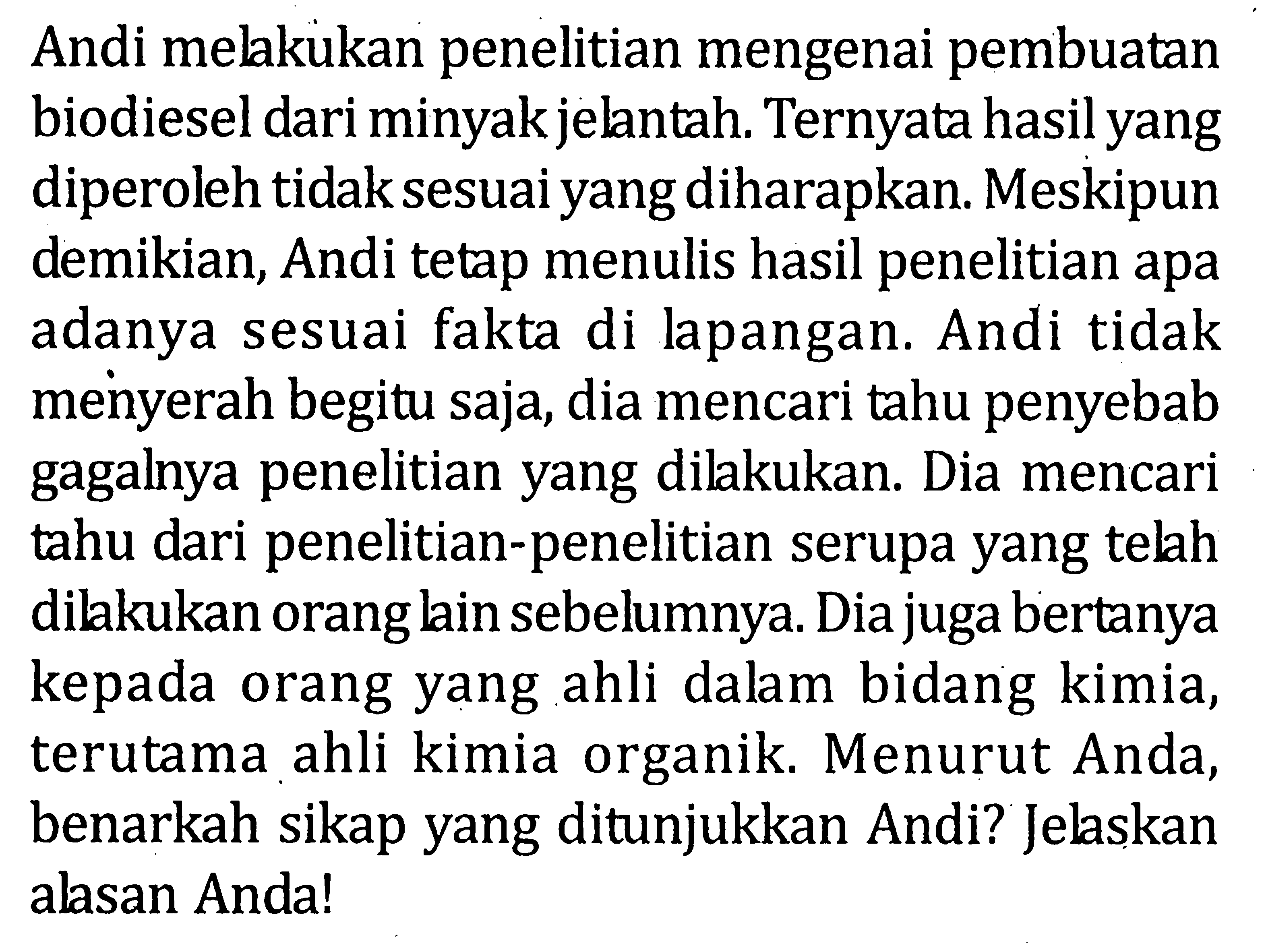 Andi melakukan penelitian mengenai pembuatan biodiesel dari minyak jelantah. Ternyata hasil yang diperoleh tidak sesuai yang diharapkan. Meskipun demikian, Andi tetap menulis hasil penelitian apa adanya sesuai fakta di lapangan. Andi tidak menyerah begitu saja, dia mencari tahu penyebab gagalnya penelitian yang dilakukan. Dia mencari tahu dari penelitian-penelitian serupa yang telah dilakukan orangkin sebelumnya. Dia juga bertanya kepada orang yang ahli dalam bidang kimia, terutama ahli kimia organik. Menurut Anda, benarkah sikap yang ditunjukkan Andi? Jelskan alsan Anda!