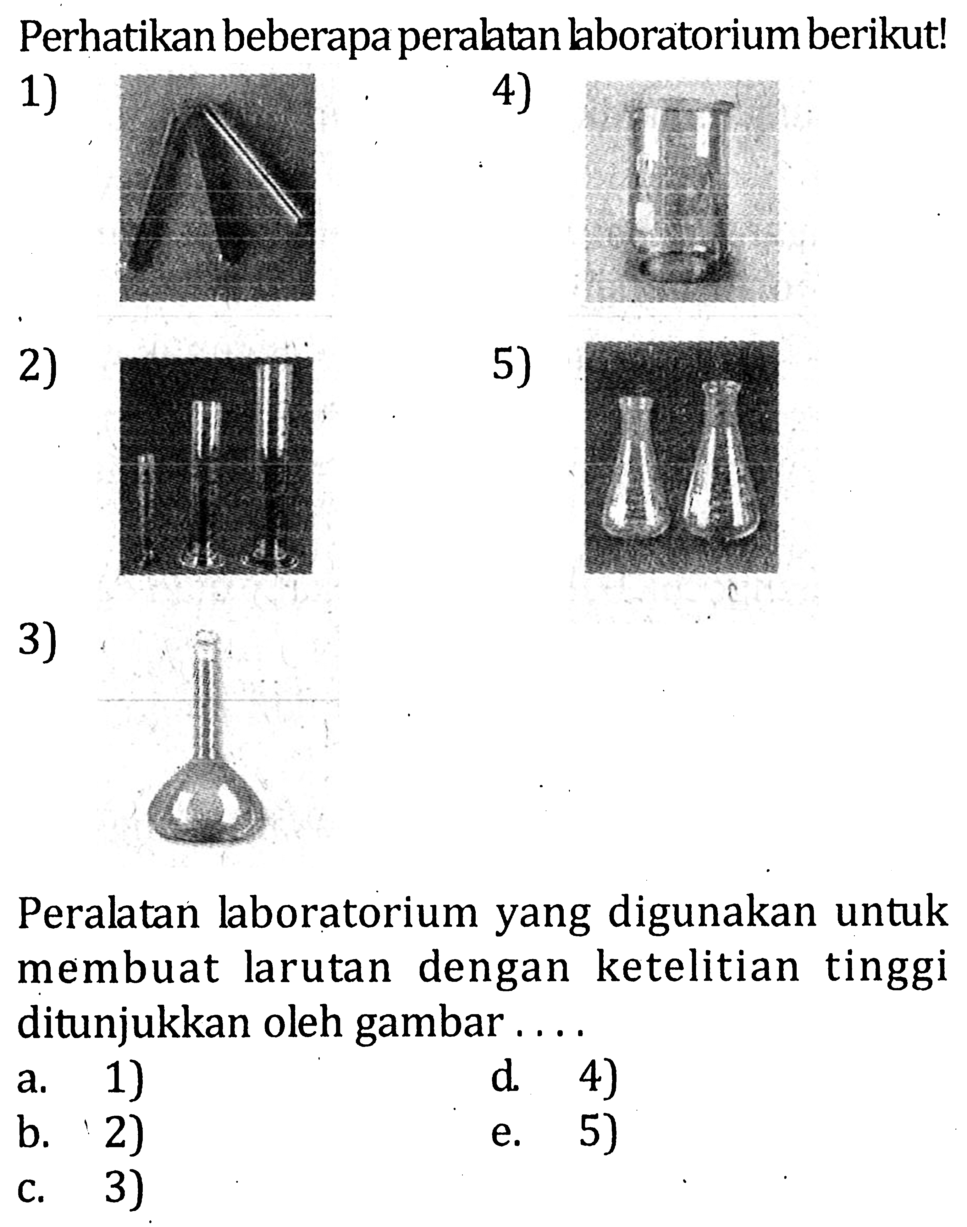 Perhatikan beberapa peralatan laboratorium berikut! 1) 4) 2) 5) 3) Peralatan laboratorium yang digunakan untuk membuat larutan dengan ketelitian tinggi ditunjukkan oleh gambar . . . .