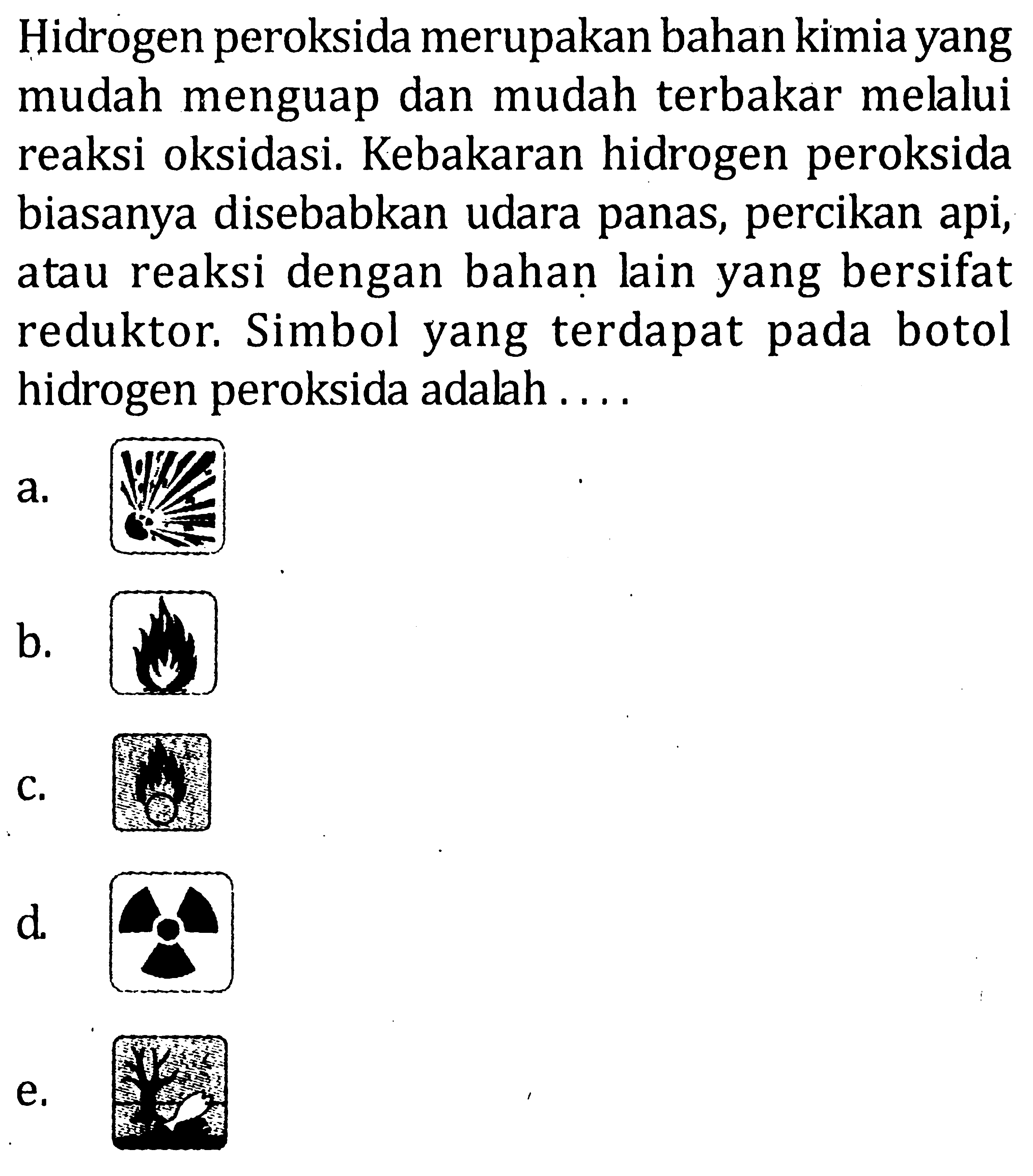 Hidrogen peroksida merupakan bahan kimia yang mudah menguap dan mudah terbakar melalui reaksi oksidasi. Kebakaran hidrogen peroksida biasanya disebabkan udara panas, percikan api, atau reaksi dengan bahan lain yang bersifat reduktor. Simbol yang terdapat pada botol hidrogen peroksida adalah . . . .