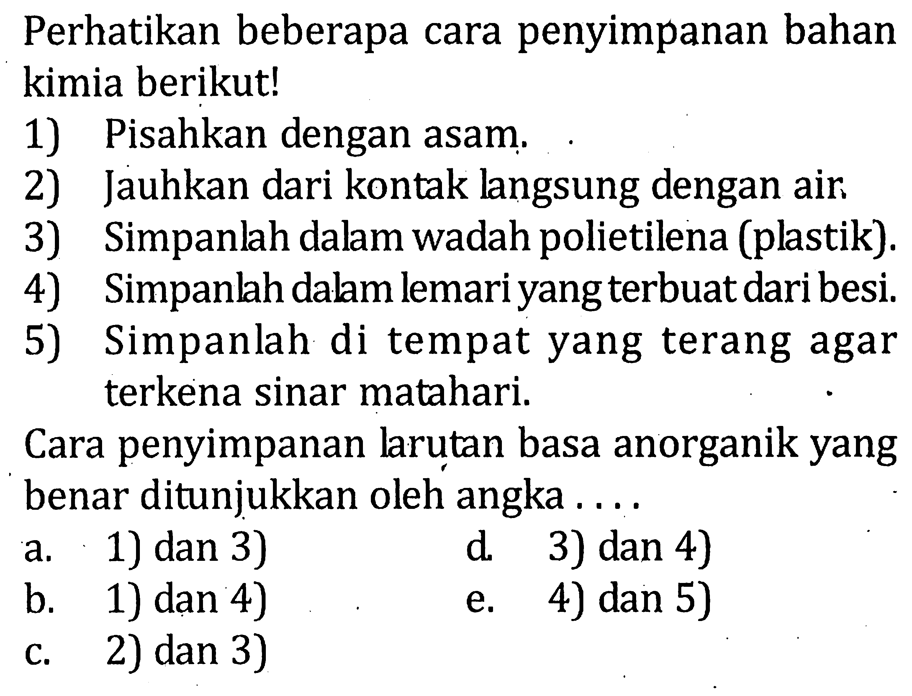 Perhatikan beberapa cara penyimpanan bahan kimia berikut! 1) Pisahkan dengan asam. 2) Jauhkan dari kontak langsung dengan air. 3) Simpanlah dalam wadah polietilena (plastik). 4) Simpanlah dalam lemari yang terbuat dari besi. 5) Simpanlah di tempat yang terang agar terkena sinar matahari. Cara penyimpanan larutan basa anorganik yang benar ditunjukkan oleh angka . . . .