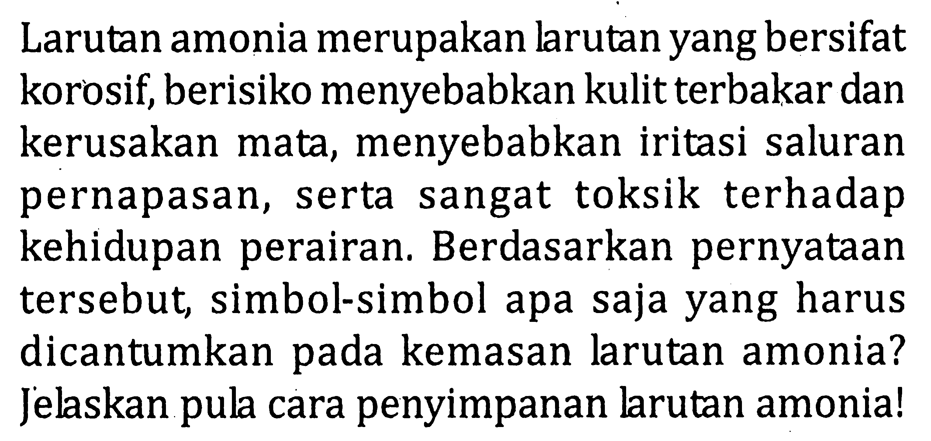 Larutan amonia merupakan larutan yang bersifat korosif, berisiko menyebabkan kulit terbakar dan kerusakan mata, menyebabkan iritasi saluran pernapasan, serta sangat toksik terhadap kehidupan perairan. Berdasarkan pernyataan tersebut, simbol-simbol apa saja yang harus dicantumkan pada kemasan larutan amonia? Jelaskan pula cara penyimpanan larutan amonia!