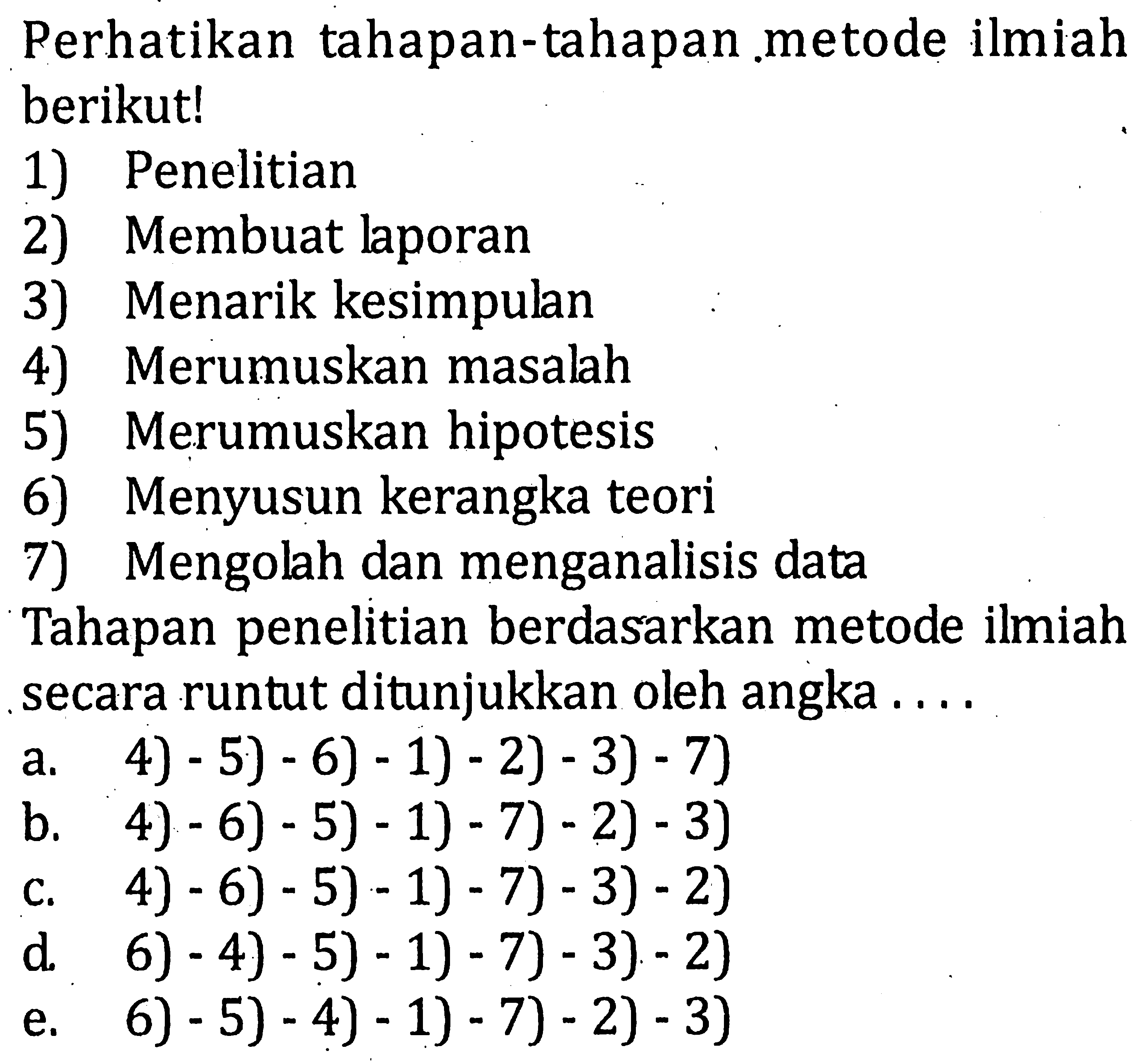 Perhatikan tahapan-tahapan metode ilmiah berikut! 1) Penelitian 2) Membuat laporan 3) Menarik kesimpulan 4) Merumuskan masalah 5) Merumuskan hipotesis 6) Menyusun kerangka teori 7) Mengolah dan menganalisis data Tahapan penelitan berdasarkan metode ilmiah secara runtut ditunjukkan oleh angka ....