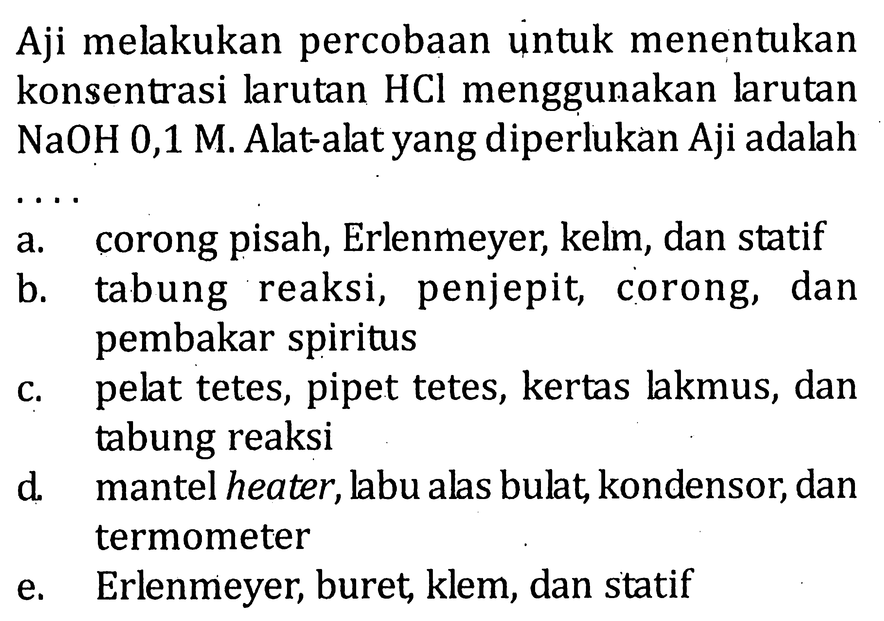 Aji melakukan percobaan untuk menentukan konsentrasi larutan  HCl  menggunakan larutan  NaOH 0,1 M . Alat-alat yang diperlukan Aji adalaha. Corong pisah, Erlenmeyer, kelm, dan statifb. tabung reaksi, penjepit, corong, dan pembakar spiritusc. pelat tetes, pipet tetes, kertas lakmus, dan tabung reaksid. mantel heater, labu alas bulat, kondensor, dan termometere. Erlenmeyer, buret, klem, dan statif