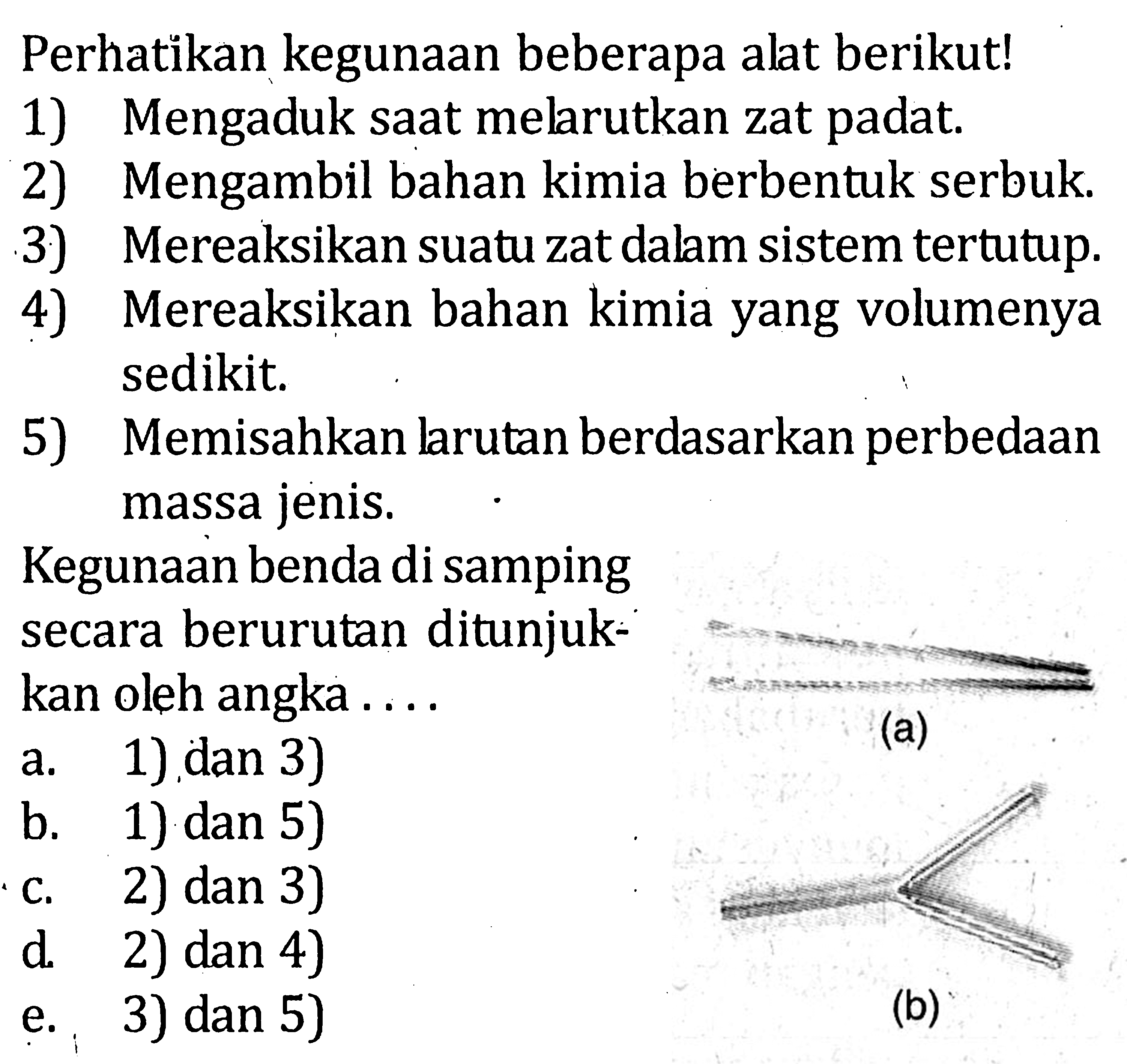 Perhatikan kegunaan beebrapa alat berikut! 1) Mengaduk saat melarutkan zat padat. 2) Mengambil bahan kimia berbentuk serbuk. 3) Mereaksikan suatu zat dalam sistem tertutup. 4) Mereaksikan bahan kimia yang volumenya sedikit. 5) Memisahkan larutan berdasarkan perbedaan massa jenis. Kegunaan benda di samping secara berurutan ditunjuk-kan oleh angka .... (a) (b)