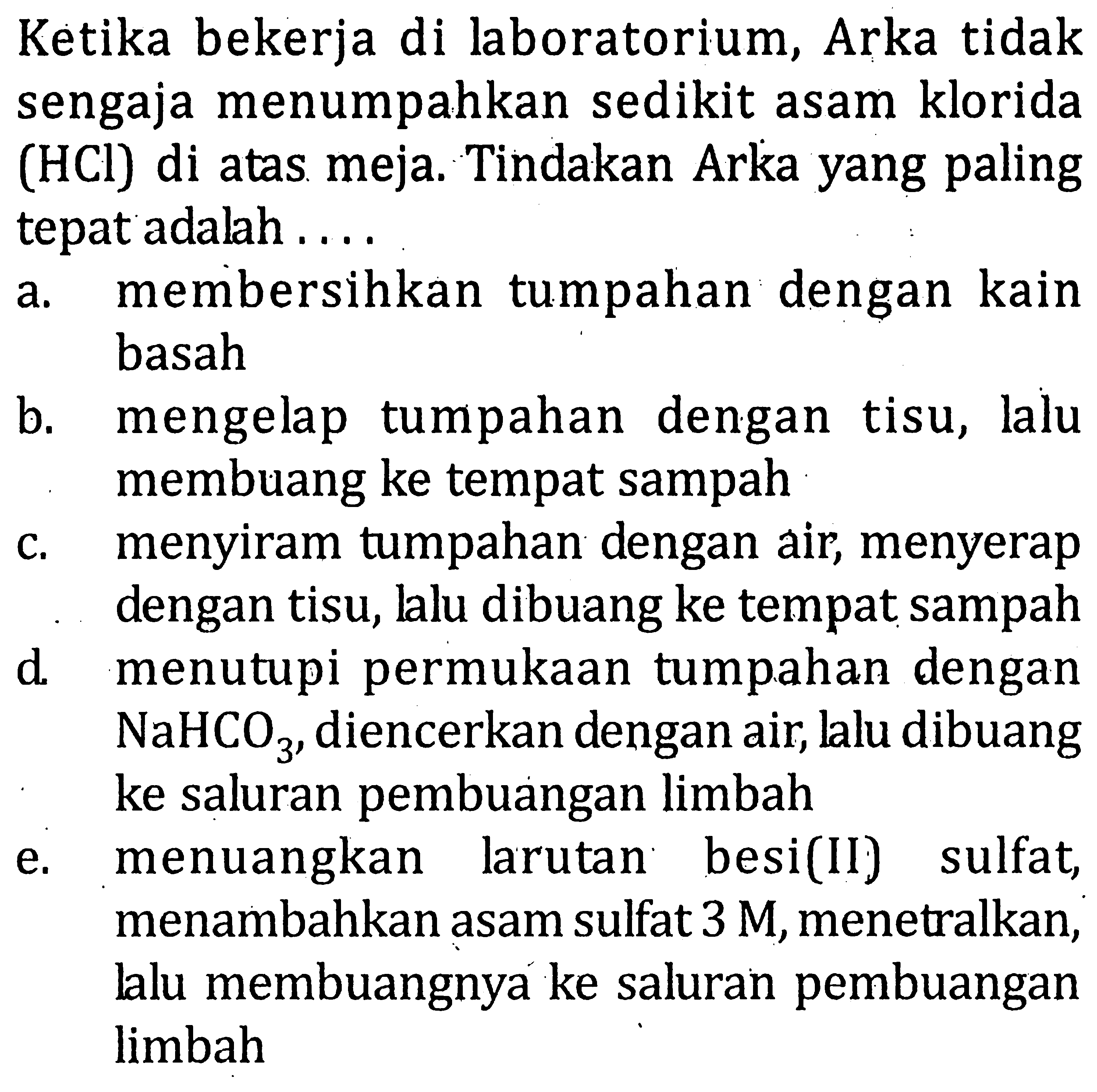 Ketika bekerja di laboratorium, Arka tidak sengaja menumpahkan sedikit asam klorida (HCI) di atas meja. Tindakan Arka yang paling tepat adalah . . . .