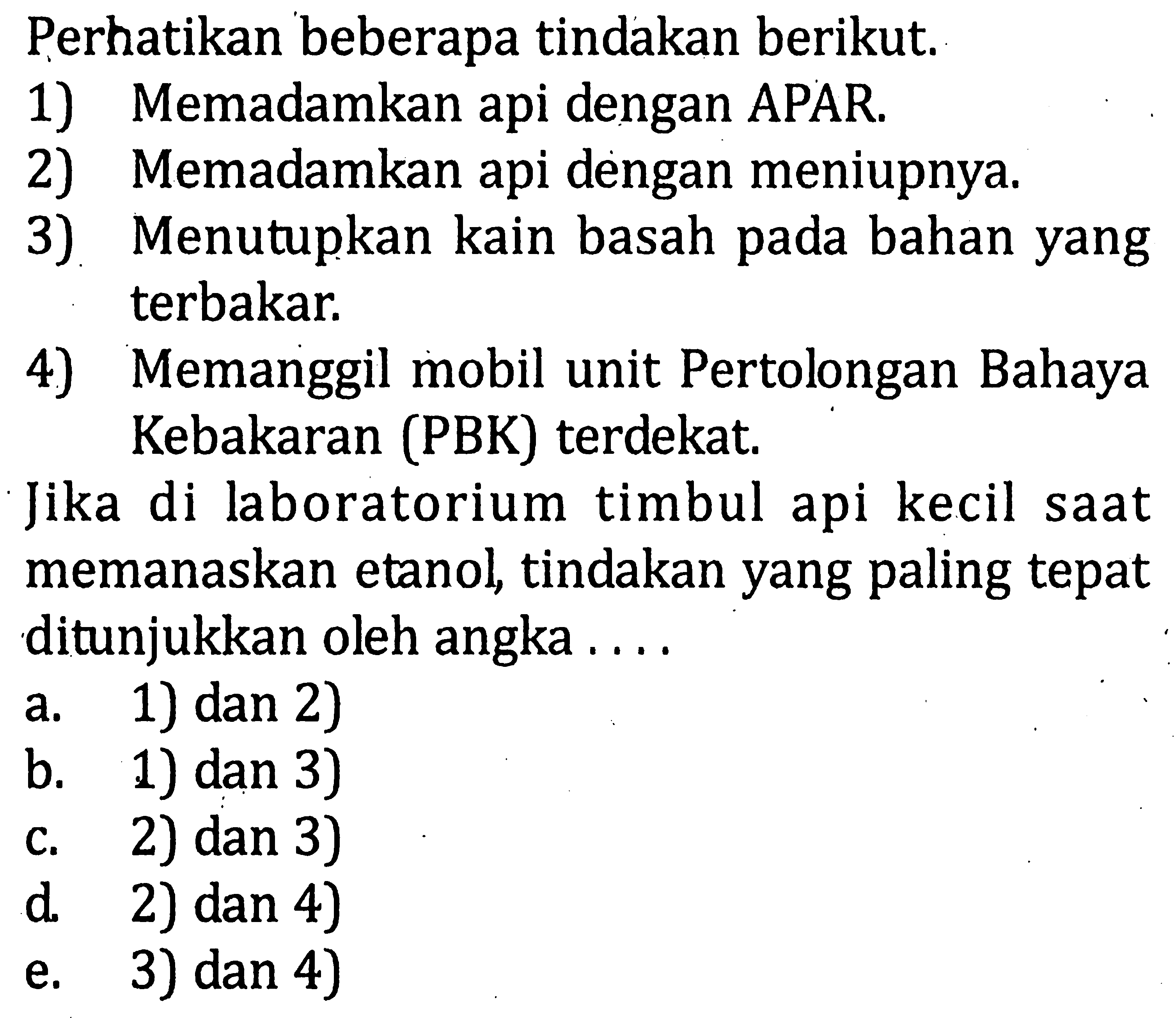 Perhatikan beberapa tindakan berikut. 1) Memadamkan api dengan APAR. 2) Memadamkan api dengan meniupnya. 3) Menutupkan kain basah pada bahan yang terbakar. 4) Memanggil mobil unit Pertolongan Bahaya Kebakaran (PBK) terdekat. Jika di laboratorium timbul api kecil saat memanaskan etanol tindakan yang paling tepat ditunjukkan oleh angka . . . .