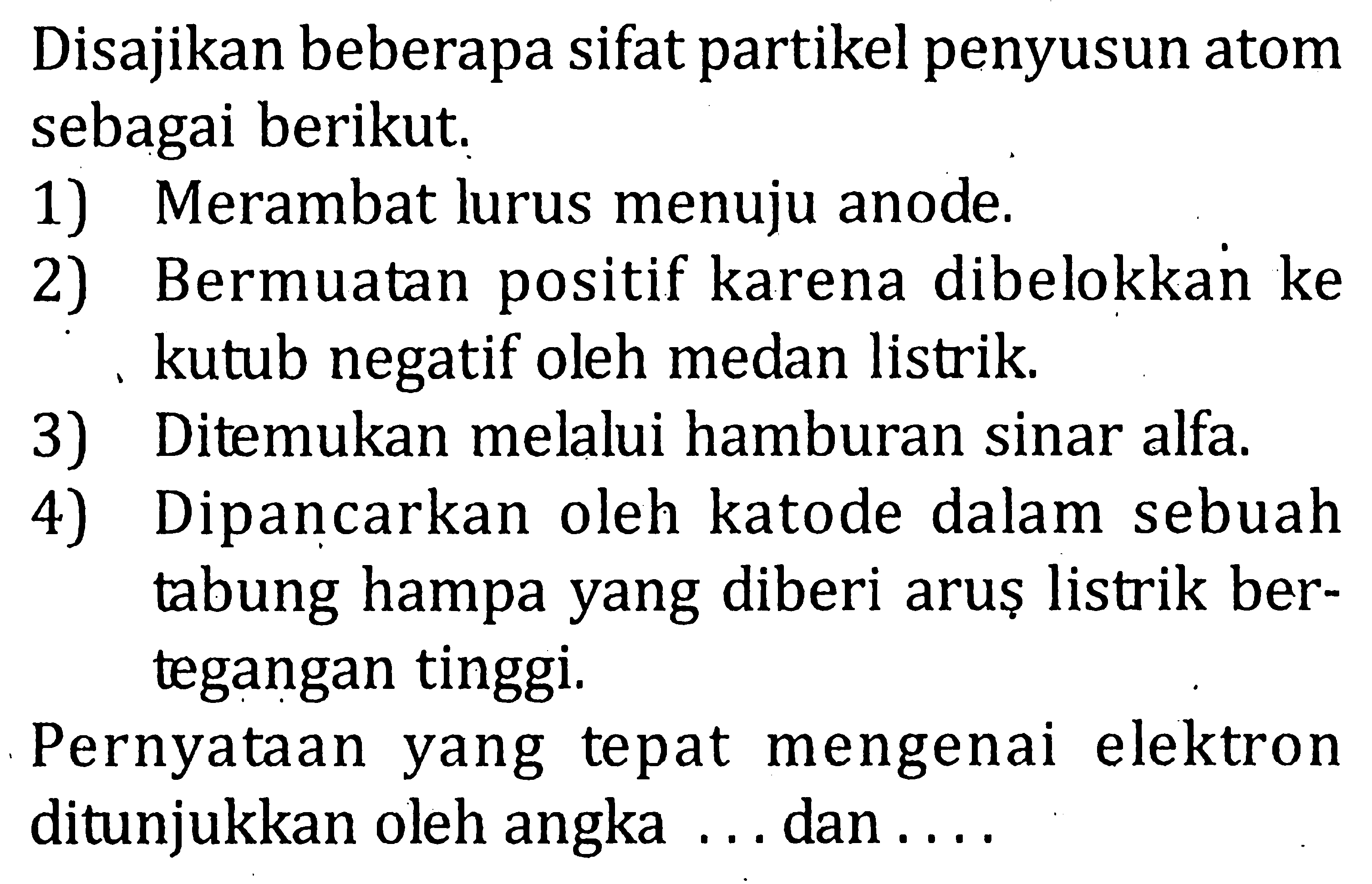 Disajikan beberapa sifat partikel penyusun atom sebagai berikut. 1) Merambat lurus menuju anode. 2) Bermuatan positif karena dibelokkan ke kutub negatif oleh medan listrik. 3) Ditemukan melalui hamburan sinar alfa. 4) Dipancarkan oleh katode dalam sebuah tabung hampa yang diberi arus listrik bertegangan tinggi. Pernyataan yang tepat mengenai elektron ditunjukkan oleh angka .... dan ....