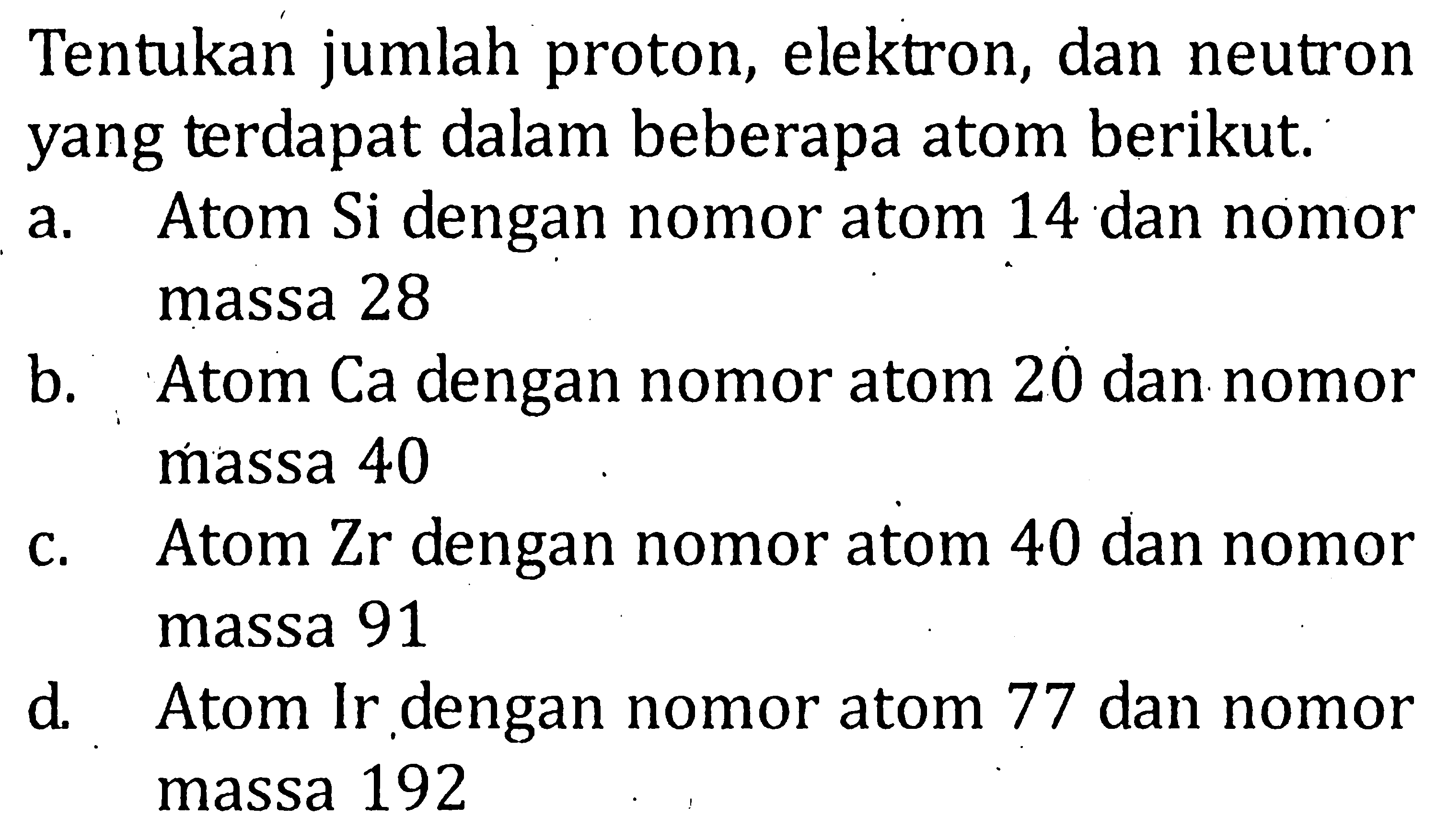 Tentukan jumlah proton, elektron, dan neutron yang terdapat dalam beberapa atom berikut. a. Atom Si dengan nomor atom 14 dan nomor massa 28 b. Atom Ca dengan nomor atom 20 dan nomor massa 40 c. Atom Zr dengan nomor atom 40 dan nomor massa 91 d. Atom Ir dengan nomor atom 77 dan nomor massa 192