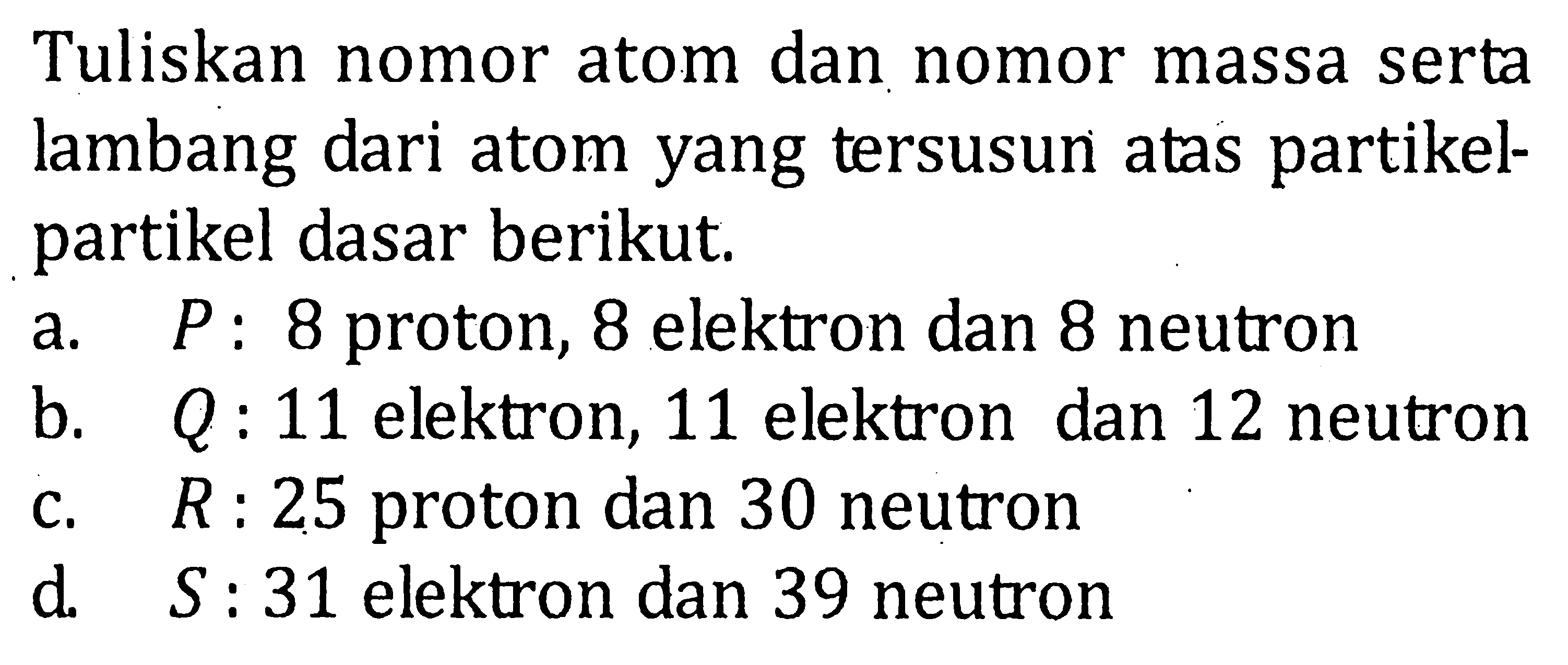 Tuliskan nomor atom dan nomor massa serta lambang dari atom yang tersusun atas partikel-partikel dasar berikut. a. P : 8 proton, 8 elektron dan 8 neutron b. Q : 11 elektron, 11 elektron dan 12 neutron c. R : 25 proton dan 30 neutron d. S : 31 elektron dan 39 neutron