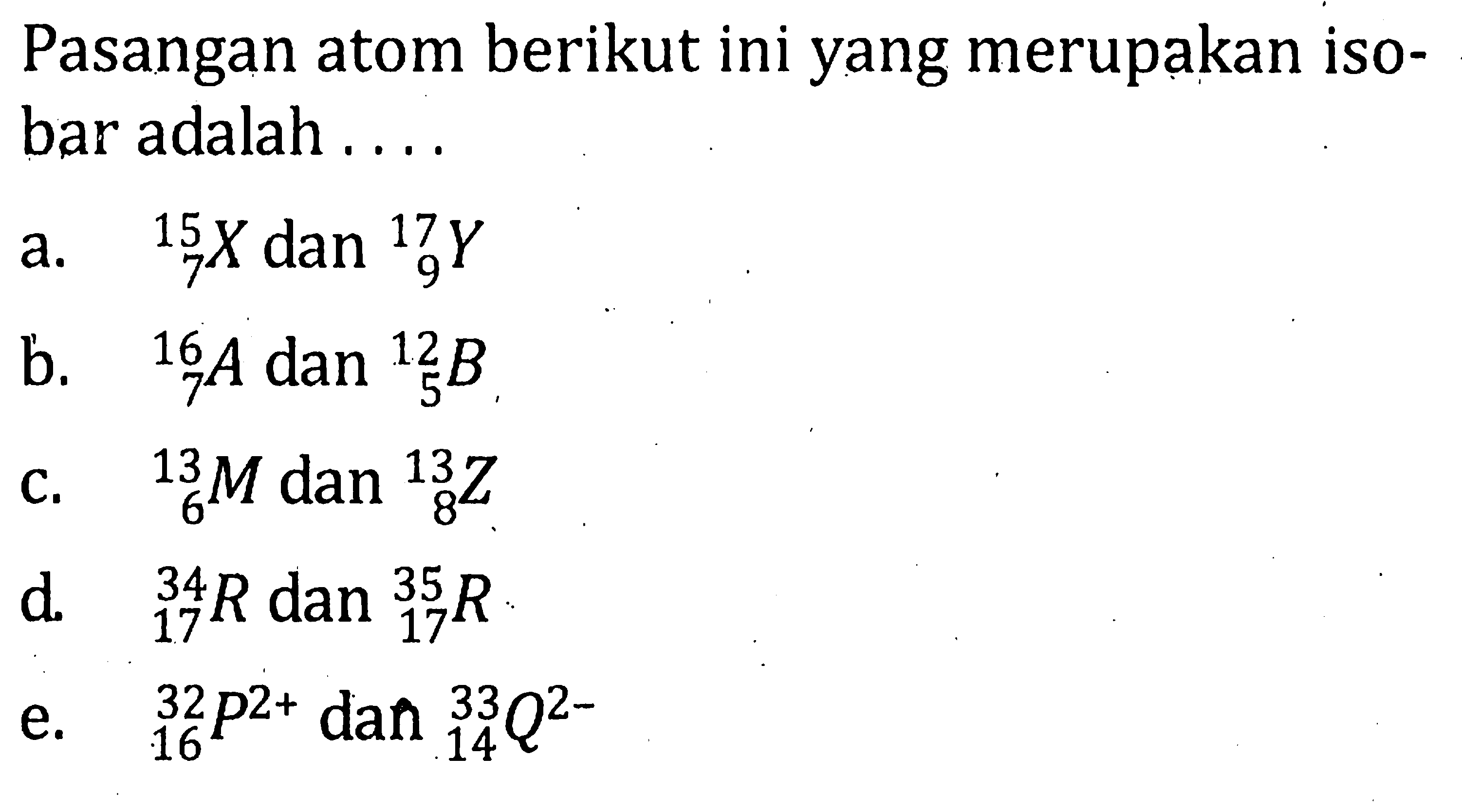 Pasangan atom berikut ini yang merupakan isobar adalah ....a.   15 7 X dan 17 9 Y b.   16 7 A dan 12 5 B c.   13 6 M dan 13 8 Z d.   34 17 R dan 35 17 Re.   32 16 P^(2+) dan 33 14 Q^(2-) 